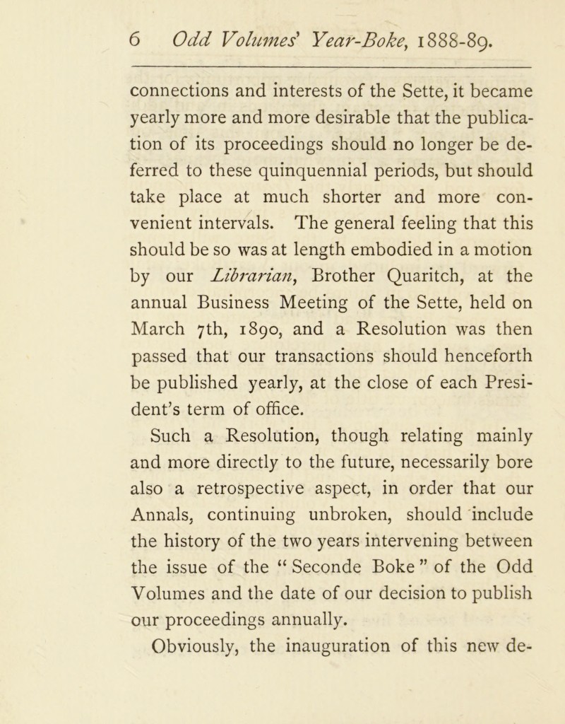 connections and interests of the Sette, it became yearly more and more desirable that the publica- tion of its proceedings should no longer be de- ferred to these quinquennial periods, but should take place at much shorter and more con- venient intervals. The general feeling that this should be so was at length embodied in a motion by our Librarian, Brother Quaritch, at the annual Business Meeting of the Sette, held on March 7th, 1890, and a Resolution was then passed that our transactions should henceforth be published yearly, at the close of each Presi- dent’s term of office. Such a Resolution, though relating mainly and more directly to the future, necessarily bore also a retrospective aspect, in order that our Annals, continuing unbroken, should include the history of the two years intervening between the issue of the “ Seconde Boke ” of the Odd Volumes and the date of our decision to publish our proceedings annually. Obviously, the inauguration of this new de-