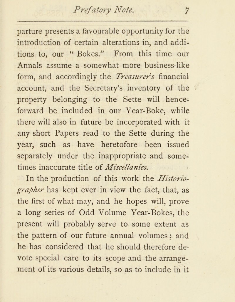 parture presents a favourable opportunity for the introduction of certain alterations in, and addi- tions to, our “ Bokes.” From this time our Annals assume a somewhat more business-like form, and accordingly the Treasurer’s financial account, and the Secretary’s inventory of the property belonging to the Sette will hence- forward be included in our Year-Boke, while there will also in future be incorporated with it any short Papers read to the Sette during the year, such as have heretofore been issued separately under the inappropriate and some- times inaccurate title of Miscellanies. In the production of this work the Historio- grapher has kept ever in view the fact, that, as the first of what may, and he hopes will, prove a long series of Odd Volume Year-Bokes, the present will probably serve to some extent as the pattern of our future annual volumes; and he has considered that he should therefore de- vote special care to its scope and the arrange- ment of its various details, so as to include in it