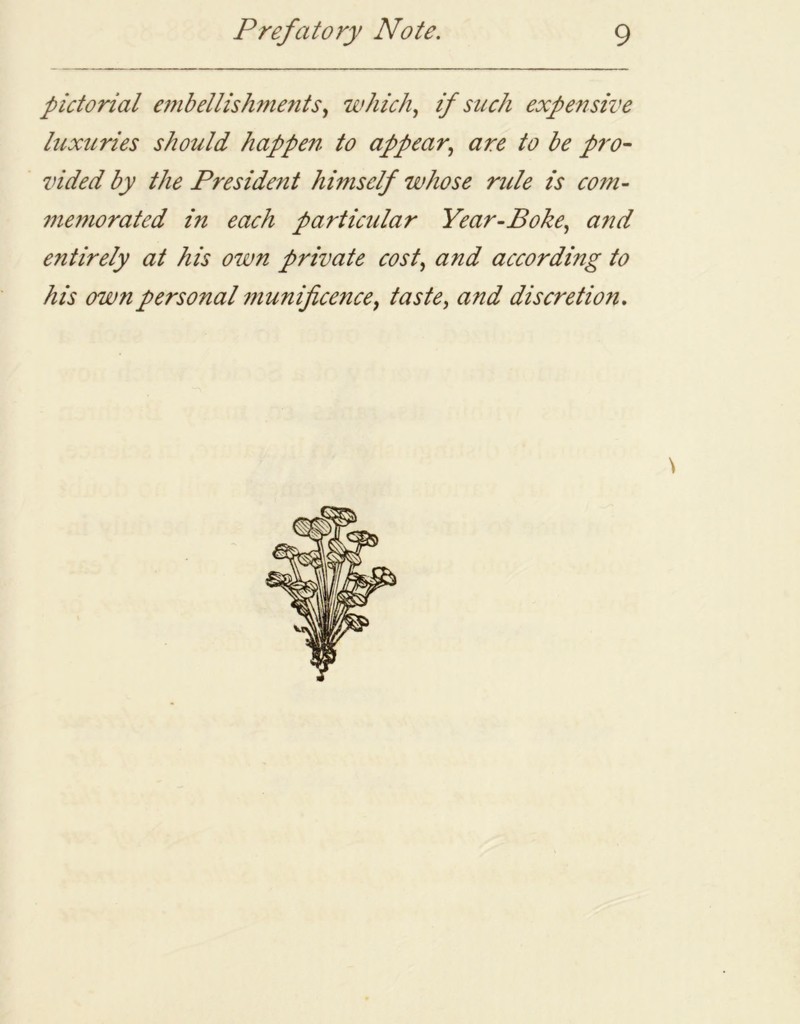 pictorial embellishments, which, if such expensive luxuries should happen to appear, are to be pro- vided by the President himself whose rule is com- memorated in each particular Year-Boke, and entirely at his own private cost, and according to his own personal munificence, taste, and discretion.