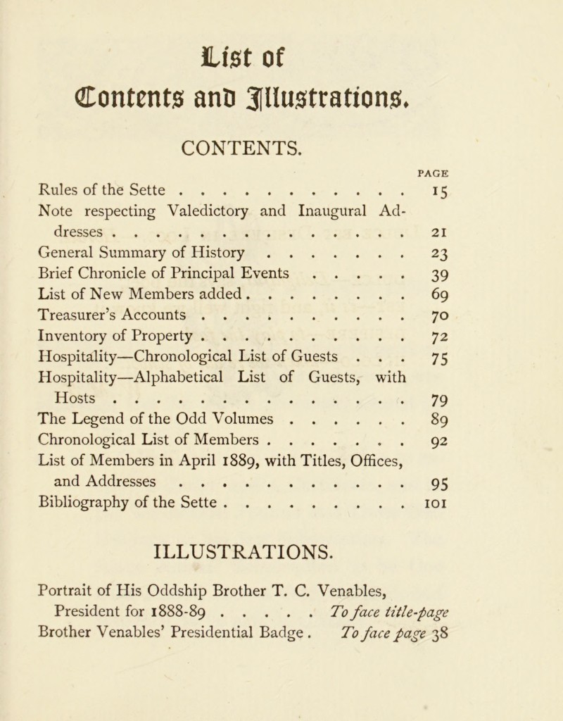 List of Contents ano 3illustrations. CONTENTS. PAGE Rules of the Sette 15 Note respecting Valedictory and Inaugural Ad- dresses 21 General Summary of History 23 Brief Chronicle of Principal Events 39 List of New Members added 69 Treasurer’s Accounts 70 Inventory of Property 72 Hospitality—Chronological List of Guests ... 75 Hospitality—Alphabetical List of Guests, with Hosts 79 The Legend of the Odd Volumes 89 Chronological List of Members 92 List of Members in April 1889, with Titles, Offices, and Addresses 95 Bibliography of the Sette 101 ILLUSTRATIONS. Portrait of His Oddship Brother T. C. Venables, President for 1888-89 To face title-page Brother Venables’ Presidential Badge . To face page 38