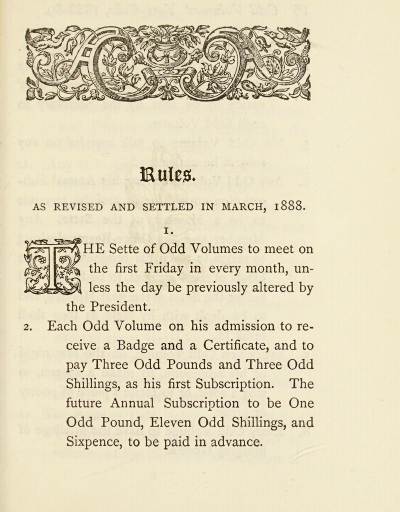 Buies. AS REVISED AND SETTLED IN MARCH, 1888. I. HE Sette of Odd Volumes to meet on the first Friday in every month, un- less the day be previously altered by the President. 2. Each Odd Volume on his admission to re- ceive a Badge and a Certificate, and to pay Three Odd Pounds and Three Odd Shillings, as his first Subscription. The future Annual Subscription to be One Odd Pound, Eleven Odd Shillings, and Sixpence, to be paid in advance.