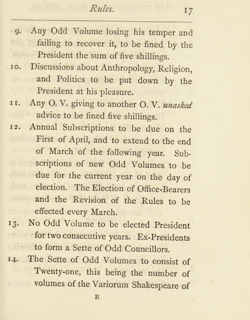 9. Any Odd Volume losing his temper and failing to recover it, to be fined by the President the sum of five shillings. 10. Discussions about Anthropology, Religion, and Politics to be put down by the President at his pleasure. 11. Any O. V. giving to another O. V. unasked advice to be fined five shillings. 12. Annual Subscriptions to be due on the First of April, and to extend to the end of March of the following year. Sub- scriptions of new Odd Volumes to be due for the current year on the day of election. The Election of Office-Bearers and the Revision of the Rules to be effected every March. I3* No Odd Volume to be elected President for two consecutive years. Ex-Presidents to form a Sette of Odd Councillors. 14. The Sette of Odd Volumes to consist of Twenty-one, this being the number of volumes of the Variorum Shakespeare of B