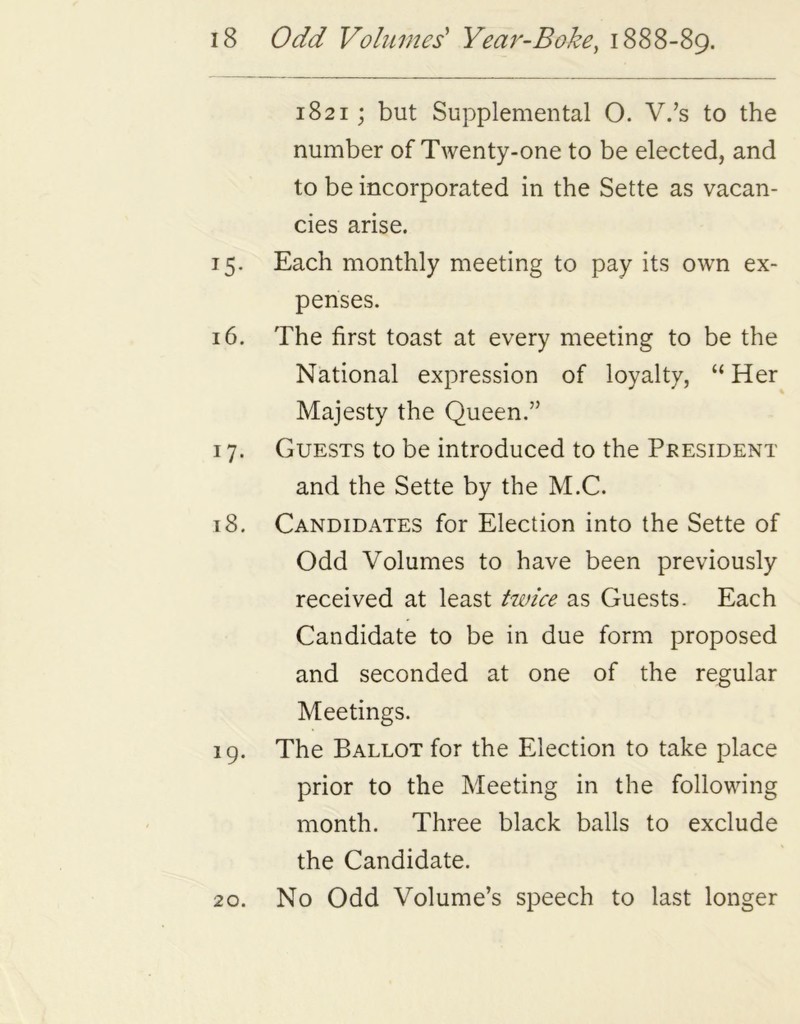 1821; but Supplemental O. V.’s to the number of Twenty-one to be elected, and to be incorporated in the Sette as vacan- cies arise. 15. Each monthly meeting to pay its own ex- penses. 16. The first toast at every meeting to be the National expression of loyalty, “ Her Majesty the Queen.” 17. Guests to be introduced to the President and the Sette by the M.C. 18. Candidates for Election into the Sette of Odd Volumes to have been previously received at least twice as Guests. Each Candidate to be in due form proposed and seconded at one of the regular Meetings. 19. The Ballot for the Election to take place prior to the Meeting in the following month. Three black balls to exclude the Candidate. 20. No Odd Volume’s speech to last longer