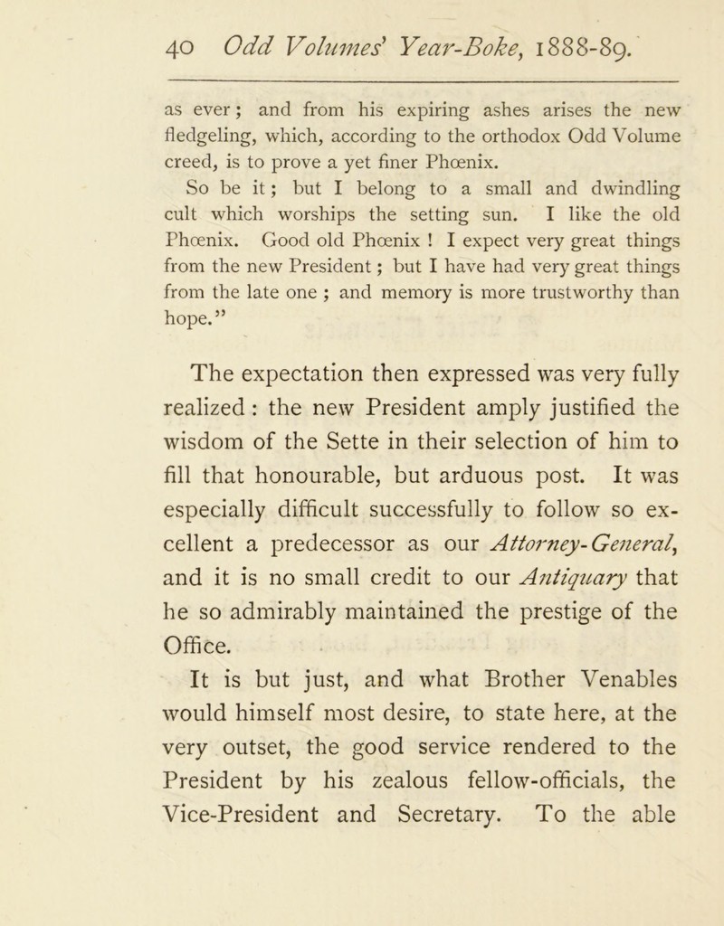 as ever; and from his expiring ashes arises the new fledgeling, which, according to the orthodox Odd Volume creed, is to prove a yet finer Phoenix. So be it; but I belong to a small and dwindling cult which worships the setting sun. I like the old Phoenix. Good old Phoenix ! I expect very great things from the new President; but I have had very great things from the late one ; and memory is more trustworthy than hope.” The expectation then expressed was very fully realized : the new President amply justified the wisdom of the Sette in their selection of him to fill that honourable, but arduous post. It was especially difficult successfully to follow so ex- cellent a predecessor as our Attorney- General, and it is no small credit to our Antiquary that he so admirably maintained the prestige of the Office. It is but just, and what Brother Venables would himself most desire, to state here, at the very outset, the good service rendered to the President by his zealous fellow-officials, the Vice-President and Secretary. To the able
