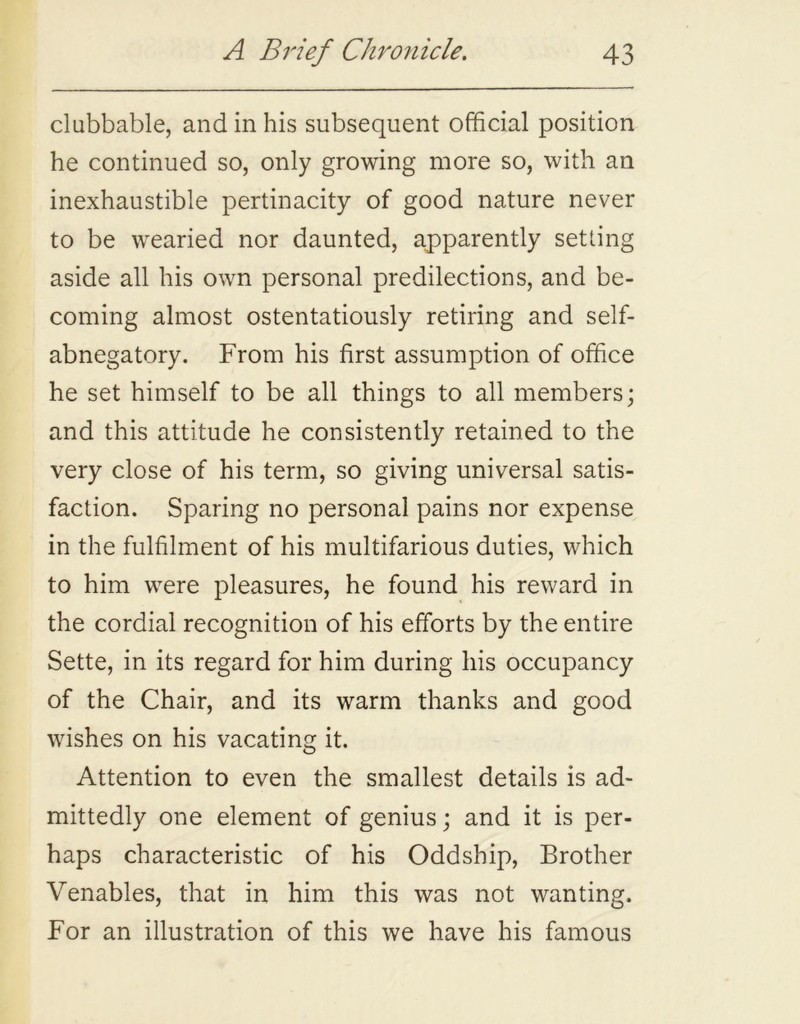 clubbable, and in his subsequent official position he continued so, only growing more so, with an inexhaustible pertinacity of good nature never to be wearied nor daunted, apparently setting aside all his own personal predilections, and be- coming almost ostentatiously retiring and self- abnegatory. From his first assumption of office he set himself to be all things to all members; and this attitude he consistently retained to the very close of his term, so giving universal satis- faction. Sparing no personal pains nor expense in the fulfilment of his multifarious duties, which to him were pleasures, he found his reward in the cordial recognition of his efforts by the entire Sette, in its regard for him during his occupancy of the Chair, and its warm thanks and good wishes on his vacating it. Attention to even the smallest details is ad- mittedly one element of genius; and it is per- haps characteristic of his Oddship, Brother Venables, that in him this was not wanting. For an illustration of this we have his famous