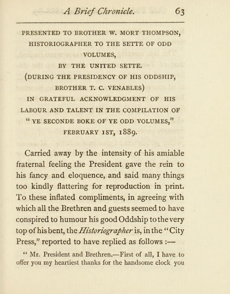 PRESENTED TO BROTHER W. MORT THOMPSON, HISTORIOGRAPHER TO THE SETTE OF ODD VOLUMES, BY THE UNITED SETTE. (DURING THE PRESIDENCY OF HIS ODDSHIP, BROTHER T. C. VENABLES) IN GRATEFUL ACKNOWLEDGMENT OF HIS LABOUR AND TALENT IN THE COMPILATION OF “ YE SECONDE BOKE OF YE ODD VOLUMES,” FEBRUARY 1ST, 1889. Carried away by the intensity of his amiable fraternal feeling the President gave the rein to his fancy and eloquence, and said many things too kindly flattering for reproduction in print. To these inflated compliments, in agreeing with which all the Brethren and guests seemed to have conspired to humour his good Oddship to the very top of hisbent, the Historiographer is, in the “City Press,” reported to have replied as follows :— “ Mr. President and Brethren.—First of all, I have to offer you my heartiest thanks for the handsome clock you