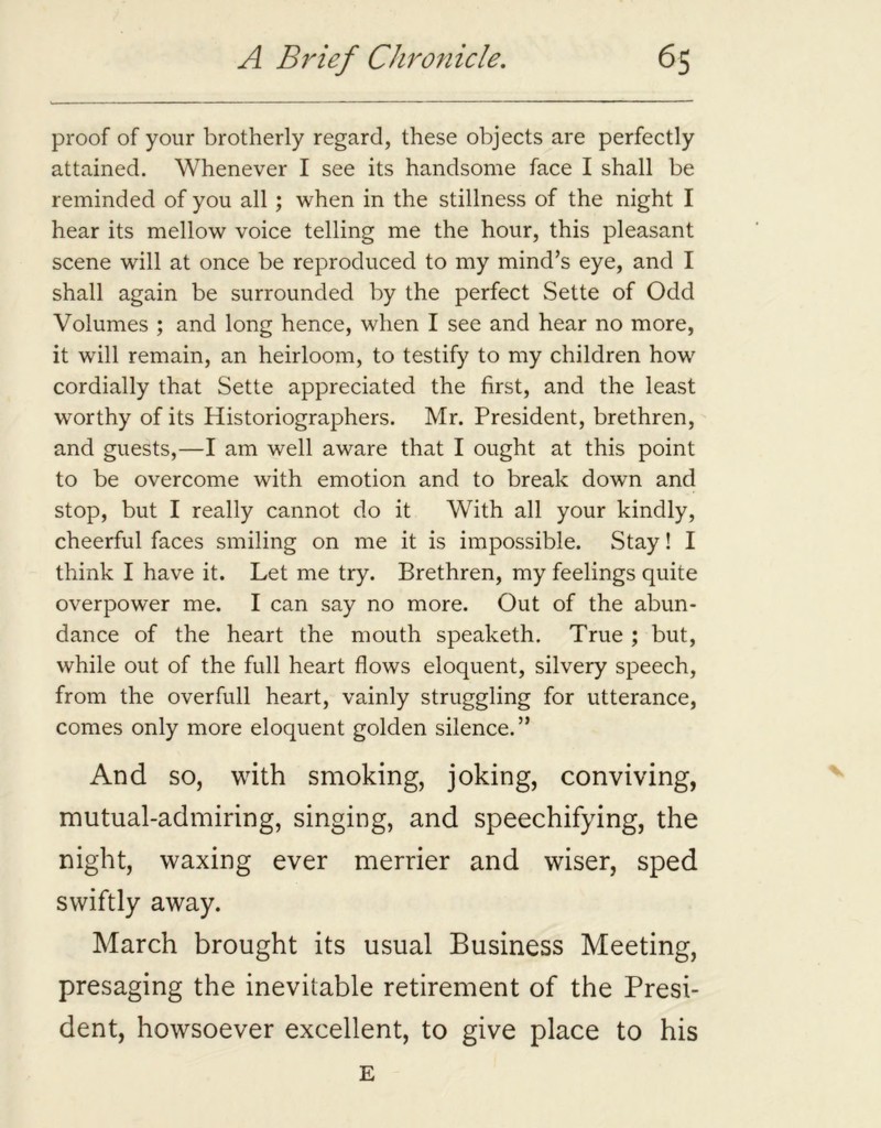 proof of your brotherly regard, these objects are perfectly attained. Whenever I see its handsome face I shall be reminded of you all ; when in the stillness of the night I hear its mellow voice telling me the hour, this pleasant scene will at once be reproduced to my mind’s eye, and I shall again be surrounded by the perfect Sette of Odd Volumes ; and long hence, when I see and hear no more, it will remain, an heirloom, to testify to my children how cordially that Sette appreciated the first, and the least worthy of its Historiographers. Mr. President, brethren, and guests,—I am well aware that I ought at this point to be overcome with emotion and to break down and stop, but I really cannot do it With all your kindly, cheerful faces smiling on me it is impossible. Stay! I think I have it. Let me try. Brethren, my feelings quite overpower me. I can say no more. Out of the abun- dance of the heart the mouth speaketh. True ; but, while out of the full heart flows eloquent, silvery speech, from the overfull heart, vainly struggling for utterance, comes only more eloquent golden silence.” And so, with smoking, joking, conviving, mutual-admiring, singing, and speechifying, the night, waxing ever merrier and wiser, sped swiftly away. March brought its usual Business Meeting, presaging the inevitable retirement of the Presi- dent, howsoever excellent, to give place to his E