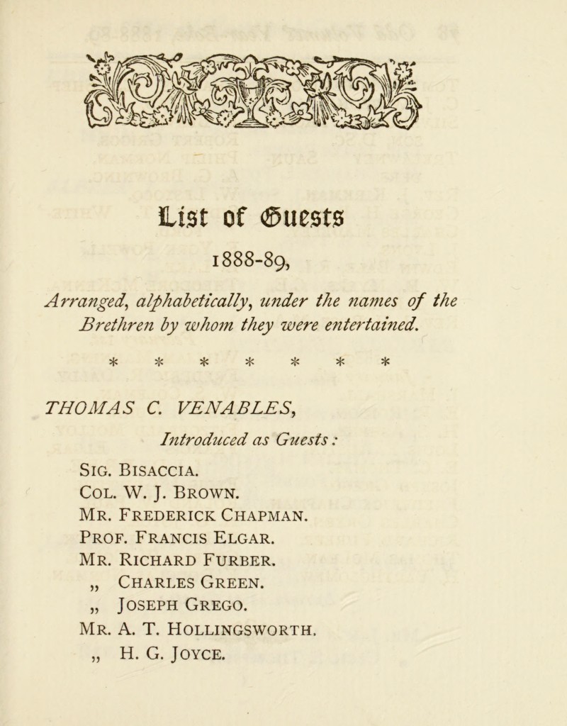 List of Quests 1888-89, Arranged, alphabetically, under the names of the Brethren by whom they were entertained. %L* vL* vL<* vV ^ •X* '1' *•'{'» 'p THOMAS C. VENABLES, Introduced as Guests: Sig. Bisaccia. Col. W. J. Brown. Mr. Frederick Chapman. Prof. Francis Elgar. Mr. Richard Furber. „ Charles Green. „ Joseph Grego. Mr. A. T. Hollingsworth. „ H. G. Joyce.