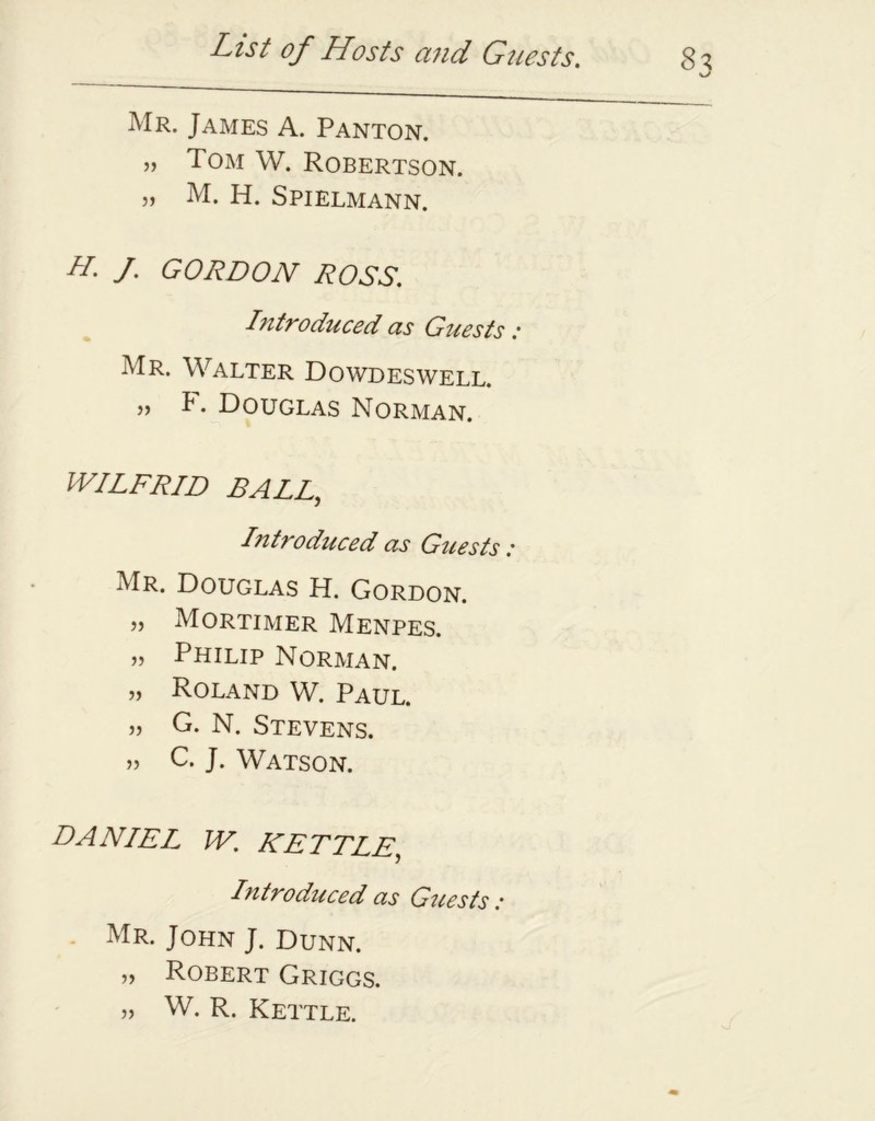 Mr. James A. Panton. „ Tom W. Robertson. „ M. H. Spielmann. H. f GORDON ROSS. Introduced as Guests : Mr. Walter Dowdeswell. . Douglas Norman. WILFRID BALL, Introduced as Guests: Mr. Douglas H. Gordon. „ Mortimer Menpes. „ Philip Norman. „ Roland W. Paul. „ G. N. Stevens. „ C. J. Watson. DANIEL W, KETTLE, Introduced as Guests : Mr. John J. Dunn. „ Robert Griggs. „ W. R. Kettle.