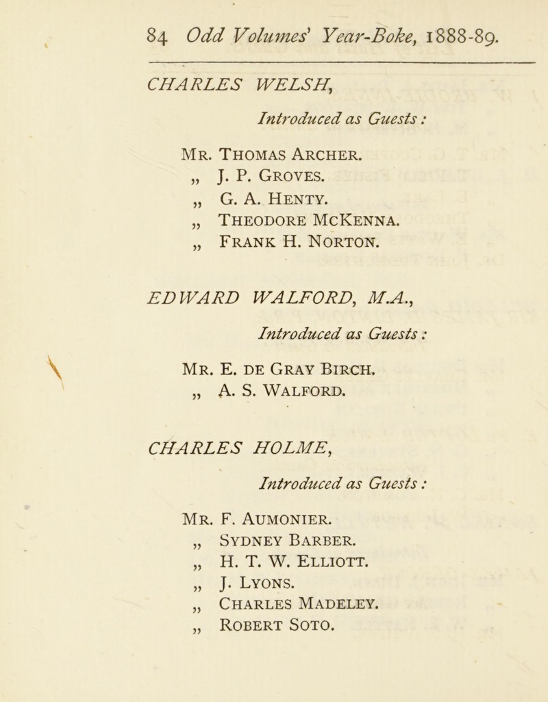 CHARLES WELSH, Introduced as Guests: Mr. Thomas Archer. „ J. P. Groves. „ G. A. Henty. „ Theodore McKenna. „ Frank H. Norton. EDWARD WALFORD, M.A., Litroduced as Guests: Mr. E. de Gray Birch. „ A. S. Walford. CHARLES HOLME, Introduced as Guests: Mr. F. Aumonier. „ Sydney Barber. „ H. T. W. Elliott. „ J. Lyons. „ Charles Madeley. ,, Robert Soto.