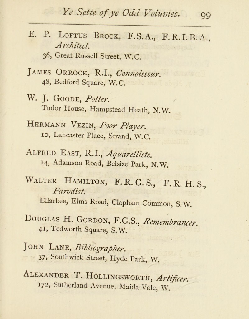 E. P. Loftus Brock, F.S.A., F.R.I.B.A., A rchitect. 36, Great Russell Street, W.C. James Orrock, R.I., Connoisseur. 48, Bedford Square, W.C. W. J. Goode, Potter. Tudor House, Hampstead Heath, N.W. Hermann Vezin, Poor Player. 10, Lancaster Place, Strand, W.C. Alfred East, R.I., Aquarelliste. 14, Adamson Road, Belsize Park, N.W. Walter Hamilton, F. R. G. S., F. R. H. S., Parodist. Ellarbee, Elms Road, Clapham Common, S.W. Douglas H. Gordon, F.G.S., Remembrancer. 41, Ted worth Square, S.W. John Lane, Bibliographer. 37> Southwick Street, Hyde Park, W. Alexander T. Hollingsworth, Artificer. 172) Sutherland Avenue, Maida Vale, W.