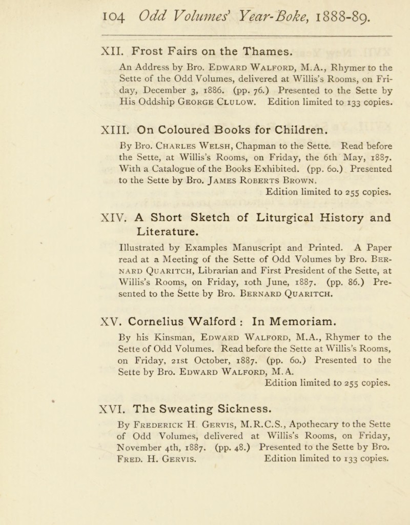 XII. Frost Fairs on the Thames. An Address by Bro. Edward Walford, M.A., Rhymer to the Sette of the Odd Volumes, delivered at Willis’s Rooms, on Fri- day, December 3, 1886. (pp. 76.) Presented to the Sette by His Oddship George Clulow. Edition limited to 133 copies. XIII. On Coloured Books for Children. By Bro. Charles Welsh, Chapman to the Sette. Read before the Sette, at Willis’s Rooms, on Friday, the 6th May, 1887. With a Catalogue of the Books Exhibited, (pp. 60.) Presented to the Sette by Bro. James Roberts Brown. Edition limited to 255 copies. XIV. A Short Sketch of Liturgical History and Literature. Illustrated by Examples Manuscript and Printed. A Paper read at a Meeting of the Sette of Odd Volumes by Bro. Ber- nard Quaritch, Librarian and First President of the Sette, at Willis’s Rooms, on Friday, 10th June, 1887. (pp. 86.) Pre- sented to the Sette by Bro. Bernard Quaritch. XV. Cornelius Walford : In Memoriam. By his Kinsman, Edward Walford, M.A., Rhymer to the Sette of Odd Volumes. Read before the Sette at Willis’s Rooms, on Friday, 21st October, 1887. (pp. 60.) Presented to the Sette by Bro. Edward Walford, M. A. Edition limited to 255 copies. XVI. The Sweating Sickness. By Frederick H Gervis, M.R.C.S., Apothecary to the Sette of Odd Volumes, delivered at Willis’s Rooms, on Friday, November 4th, 1887. (pp. 48.) Presented to the Sette by Bro. Fred. H. Gervis. Edition limited to 133 copies.