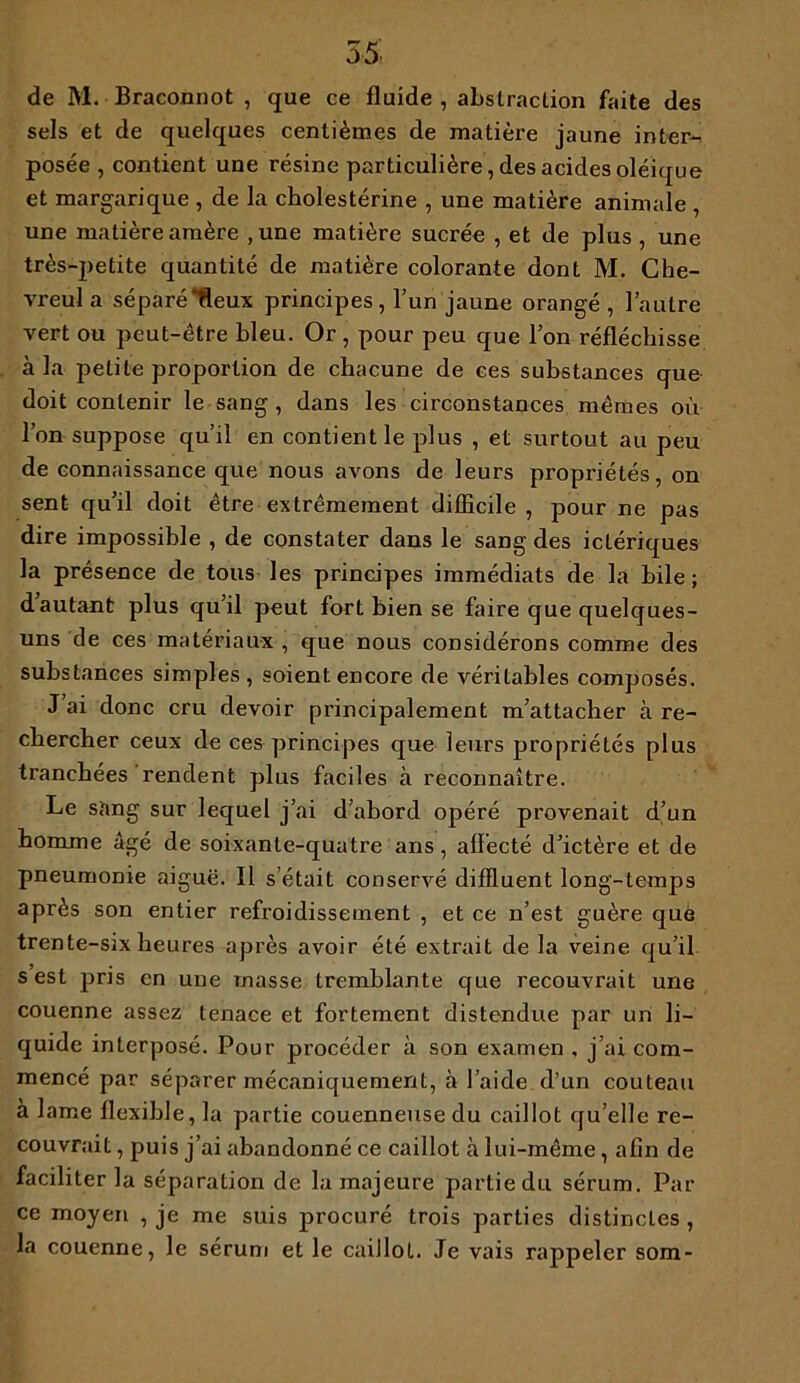 55 de M. Braconnot , que ce fluide , abstraction faite des sels et de quelques centièmes de matière jaune inter- posée , contient une résine particulière, des acides oléique et margarique , de la cholestérine , une matière animale , une matière amère ,une matière sucrée , et de plus , une très-petite quantité de matière colorante dont M. Che- vreula séparé‘deux principes, l’un jaune orangé , l’autre vert ou peut-être bleu. Or , pour peu que l’on réfléchisse à la petite proportion de chacune de ces substances que doit contenir le sang , dans les circonstances mêmes où l’on suppose qu’il en contient le plus , et surtout au peu de connaissance que nous avons de leurs propriétés, on sent qu’il doit être extrêmement difficile , pour ne pas dire impossible , de constater dans le sang des ictériques la présence de tous les principes immédiats de la bile; dautant plus qu’il peut fort bien se faire que quelques- uns de ces matériaux , que nous considérons comme des substances simples , soient encore de véritables composés. J’ai donc cru devoir principalement m’attacher à re- chercher ceux de ces principes que leurs propriétés plus tranchées rendent plus faciles à reconnaître. Le sang sur lequel j’ai d’abord opéré provenait d’un homme âgé de soixante-quatre ans, alïecté d’ictère et de pneumonie aiguë. Il s’était conservé diffluent long-temps après son entier refroidissement , et ce n’est guère que trente-six heures après avoir été extrait de la veine qu’il s est pris en une masse tremblante que recouvrait une couenne assez tenace et fortement distendue par un li- quide interposé. Pour procéder à son examen , j’ai com- mencé par séparer mécaniquement, à l’aide d’un couteau à lame flexible, la partie couenneusedu caillot qu’elle re- couvrait , puis j’ai abandonné ce caillot à lui-même, afin de faciliter la séparation de la majeure partie du sérum. Par ce moyen , je me suis procuré trois parties distinctes , la couenne, le sérum et le caillot. Je vais rappeler som-