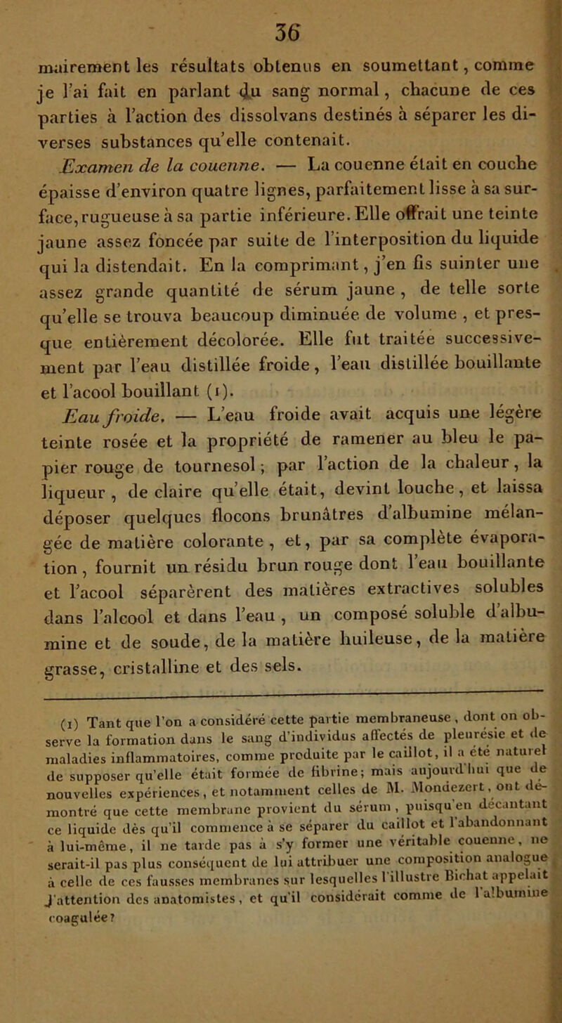 36* mairement les résultats obtenus en soumettant, comme je l’ai fait en parlant <lu sang normal, chacune de ces parties à l’action des dissolvans destinés à séparer les di- verses substances qu’elle contenait. Examen de la couenne. — La couenne était en couche épaisse d’environ quatre lignes, parfaitement lisse à sa sur- face, rugueuse à sa partie inférieure. Elle offrait une teinte jaune assez foncée par suite de l’interposition du liquide qui la distendait. En la comprimant, j’en fis suinter une assez grande quantité de sérum jaune , de telle sorte quelle se trouva beaucoup diminuée de volume , et pres- que entièrement décolorée. Elle fut traitée successive- ment par l’eau distillée froide, l’eau disLillée bouillante et l’acool bouillant (i). Eau froide. — L’eau froide avait acquis une légère teinte rosée et la propriété de ramener au bleu le pa- pier rouge de tournesol ; par l’action de la chaleur, la liqueur, de claire quelle était, devint louche, et laissa déposer quelques flocons brunâtres d albumine mélan- gée de matière colorante , et, par sa complété évapora- tion, fournit un résidu brun rouge dont 1 eau bouillante et l’acool séparèrent des matières extractives solubles dans l’alcool et dans l’eau , un composé soluble d’albu- mine et de soude, de la matière huileuse, de la matière grasse, cristalline et des sels. (i) Tant que l’on a considéré cette partie membraneuse , dont on ob- serve la formation dans le sang d’individus affectés de pleurésie et de- maladies inflammatoires, comme produite par le caillot, il a été nature de supposer qu’elle était formée de fibrine; mais aujourdlmi que de nouvelles expériences, et notamment celles de M. Monuezert, ont dé- montré que cette membrane provient du sérum, puisqu’en decantant ce liquide dès qu’il commence à se séparer du caillot et 1 abandonnant à lui-même, il ne tarde pas à s’y former une véritable couenne, ne serait-il pas plus conséquent de lui attribuer une composition analogue à celle de ces fausses membranes sur lesquelles 1 illustre Bichat appelait J'attention des anatomistes , et qu’il considérait comme de 1 albumine coagulée?