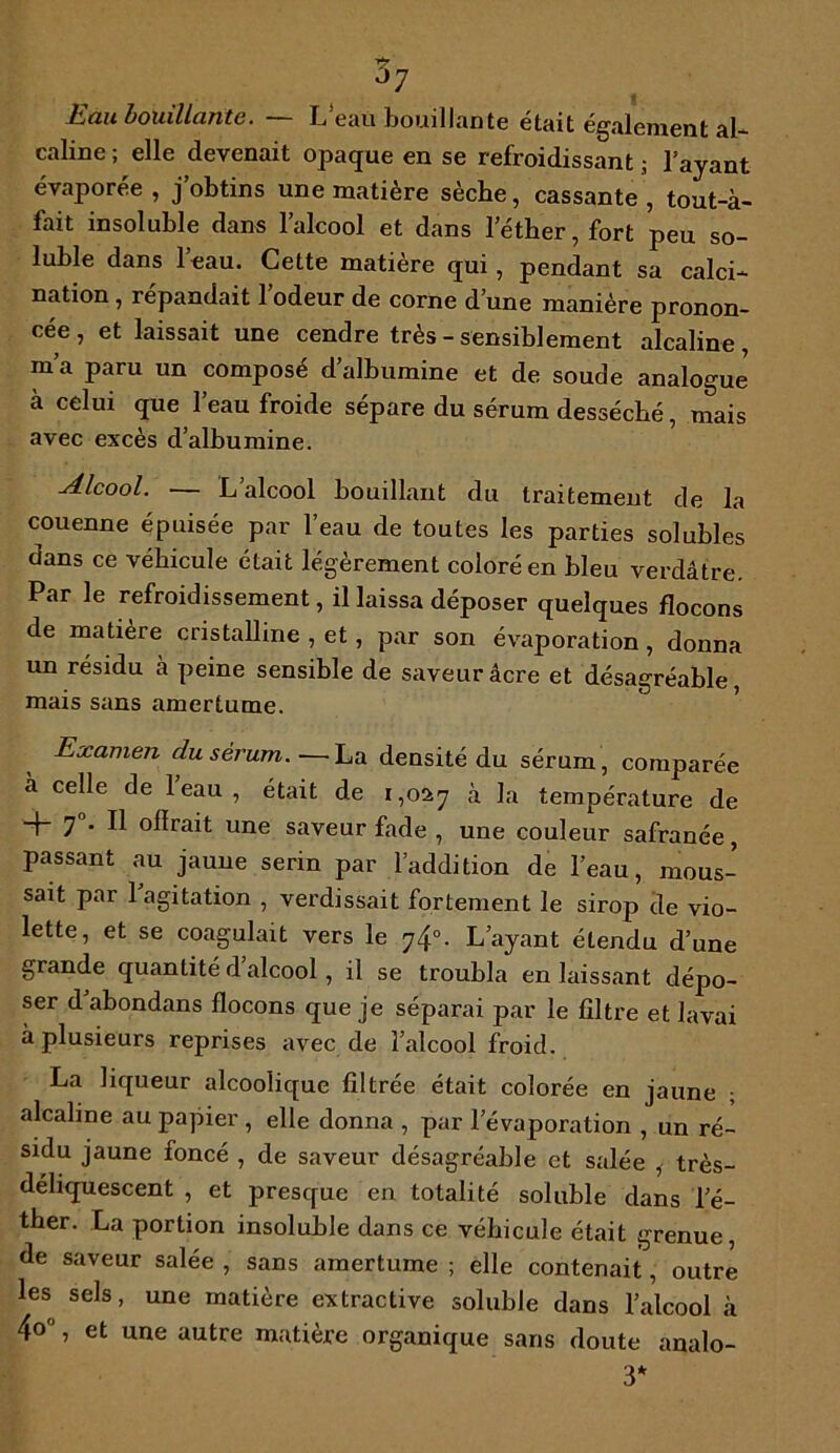 s Eau bouillante. —- L eau bouillante était également al- caline ; elle devenait opaque en se refroidissant ; l’ayant évaporée , j’obtins une matière sèche, cassante , tout-à- fait insoluble dans l’alcool et dans l’éther, fort peu so- luble dans leau. Cette matière qui, pendant sa calci- nation , répandait l’odeur de corne d’une manière pronon- cée , et laissait une cendre très - sensiblement alcaline, m’a paru un composé d’albumine et de soude analogue à celui que l’eau froide sépare du sérum desséché, mais avec excès d’albumine. Alcool. — L’alcool bouillant du traitement de la couenne épuisée par l’eau de toutes les parties solubles dans ce véhicule était légèrement coloré en bleu verdâtre. Par le refroidissement, il laissa déposer quelques flocons de matière cristalline , et, par son évaporation, donna un résidu à peine sensible de saveur âcre et désagréable, mais sans amertume. Examen du sérum. ■—- La densité du sérum, comparée à celle de leau, était de 1,027 à la température de + 7°* 11 ocrait une saveur fade , une couleur safranée, passant au jaune serin par l’addition de l’eau, mous- sait par 1 agitation , verdissait fortement le sirop de vio- lette, et se coagulait vers le 74°. L’ayant étendu d’une grande quantité d’alcool , il se troubla en laissant dépo- ser d abondans flocons que je séparai par le filtre et lavai à plusieurs reprises avec de l’alcool froid. La liqueur alcoolique filtrée était colorée en jaune ; alcaline au papier , elle donna , par l’évaporation , un ré- sidu jaune foncé , de saveur désagréable et salée ,- très- déliquescent , et presque en totalité soluble dans l’é- ther. La portion insoluble dans ce véhicule était grenue, de saveur salée , sans amertume ; elle contenait, outre les sels, une matière extractive soluble dans l’alcool à 4o°, et une autre matière organique sans doute analo- 3*