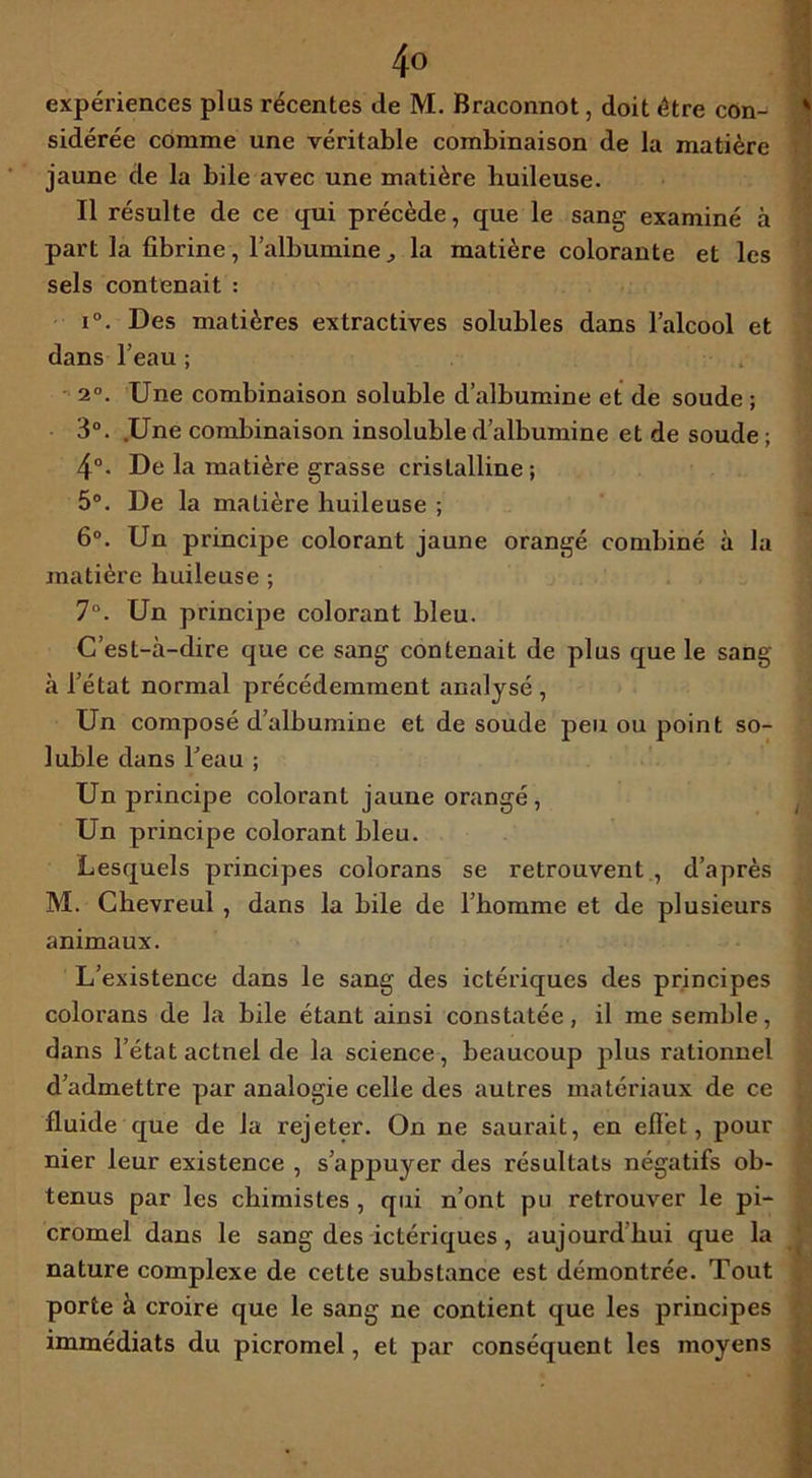 expériences plus récentes de M. Braconnot, doit être con- sidérée comme une véritable combinaison de la matière jaune de la bile avec une matière huileuse. Il résulte de ce qui précède, que le sang examiné à part la fibrine, l’albumine , la matière colorante et les sels contenait : i°. Des matières extractives solubles dans l’alcool et dans l’eau ; 2°. Une combinaison soluble d’albumine et de soude ; 3°. .Une combinaison insoluble d’albumine et de soude; 4°. De la matière grasse cristalline; 5°. De la matière huileuse ; 6°. Un principe colorant jaune orangé combiné à la matière huileuse ; 7°. Un principe colorant bleu. C’est-à-dire que ce sang contenait de plus que le sang à l’état normal précédemment analysé , Un composé d’albumine et de soude peu ou point so- luble dans l’eau ; Un principe colorant jaune orangé, Un principe colorant bleu. Lesquels principes colorans se retrouvent , d’après M. Chevreul, dans la bile de l’homme et de plusieurs animaux. L’existence dans le sang des ictériques des principes colorans de la bile étant ainsi constatée, il me semble, dans l’état actnel de la science, beaucoup plus rationnel d’admettre par analogie celle des autres matériaux de ce fluide que de la rejeter. On ne saurait, en efî’et, pour nier leur existence , s’appuyer des résultats négatifs ob- tenus par les chimistes , qui n’ont pu retrouver le pi- cromel dans le sang des ictériques, aujourd hui que la nature complexe de cette substance est démontrée. Tout porte à croire que le sang ne contient que les principes immédiats du picromel, et par conséquent les moyens