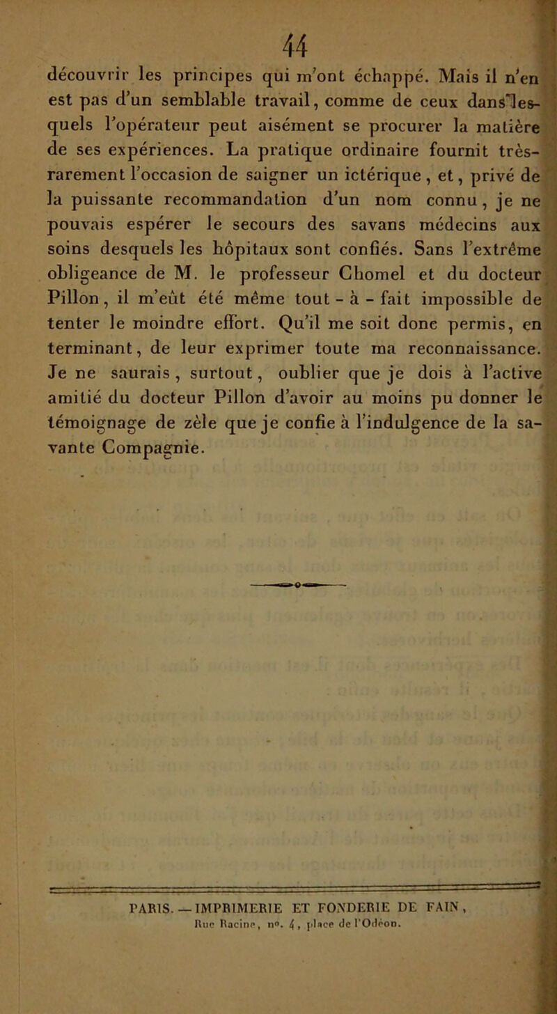 quels l'opérateur peut aisément se procurer la matière de ses expériences. La pratique ordinaire fournit très- rarement l’occasion de saigner un iclérique, et, privé de la puissante recommandation d’un nom connu, je ne pouvais espérer le secours des savans médecins aux soins desquels les hôpitaux sont confiés. Sans l’extrême obligeance de M. le professeur Chomel et du docteur Pillon, il m’eût été même tout-à-fait impossible de tenter le moindre effort. Qu’il me soit donc permis, en terminant, de leur exprimer toute ma reconnaissance. Je ne saurais , surtout, oublier que je dois à l’active amitié du docteur Pillon d’avoir au moins pu donner le témoignage de zèle que je confie à l’indulgence de la sa- vante Compagnie. PARIS.— IMPRIMERIE ET FONDERIE DE FA IN ,