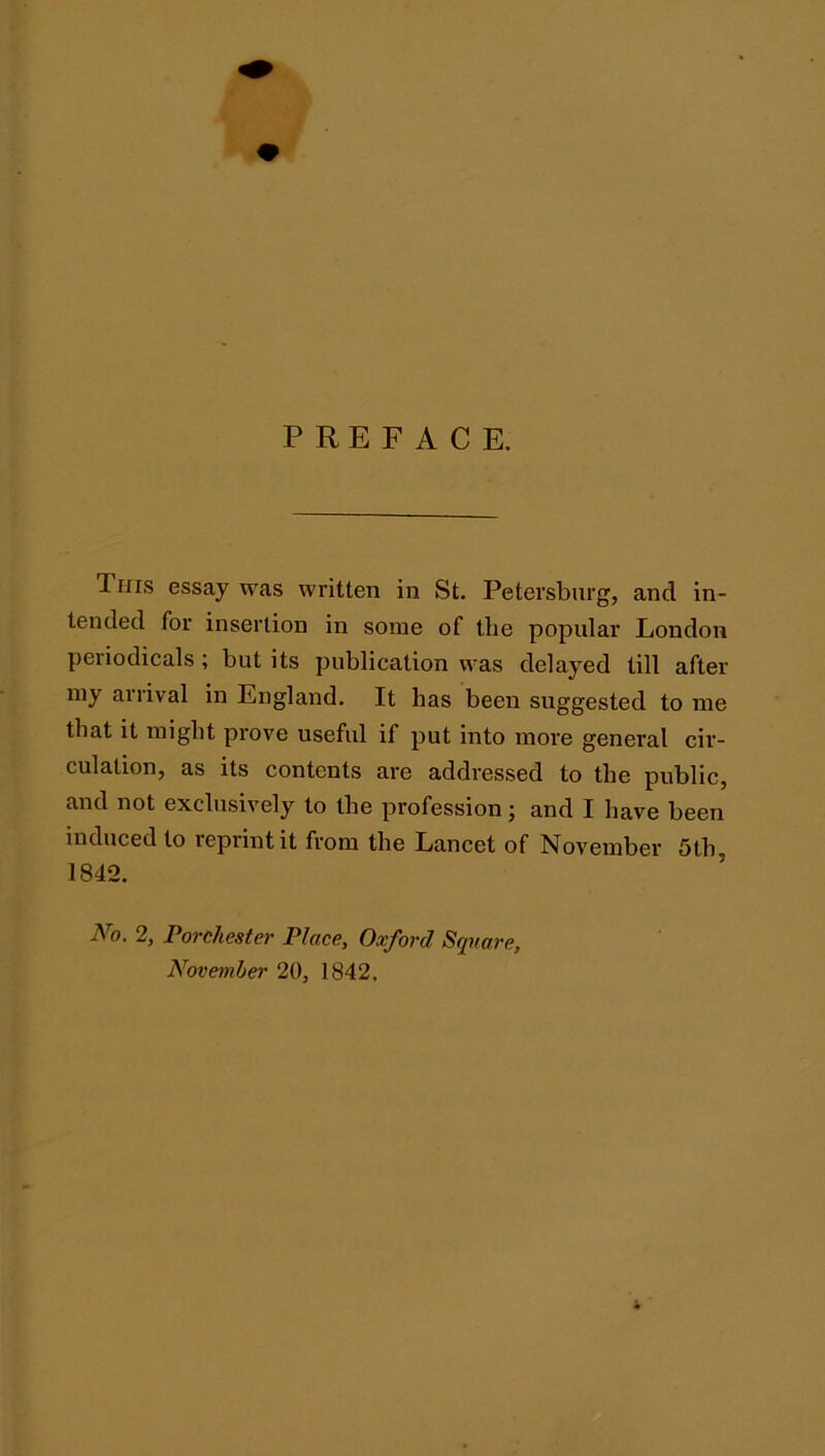 PREFACE. This essay was written in St. Petersburg, and in- tended for insertion in some of the popular London periodicals; but its publication was delayed till after my arrival in England. It has been suggested to me that it might prove useful if put into more general cir- culation, as its contents are addressed to the public, and not exclusively to the profession; and I have been induced to reprint it from the Lancet of November 5th, 1842. No. 2, Porchester Place, Oxford Square, November 20, 1842,
