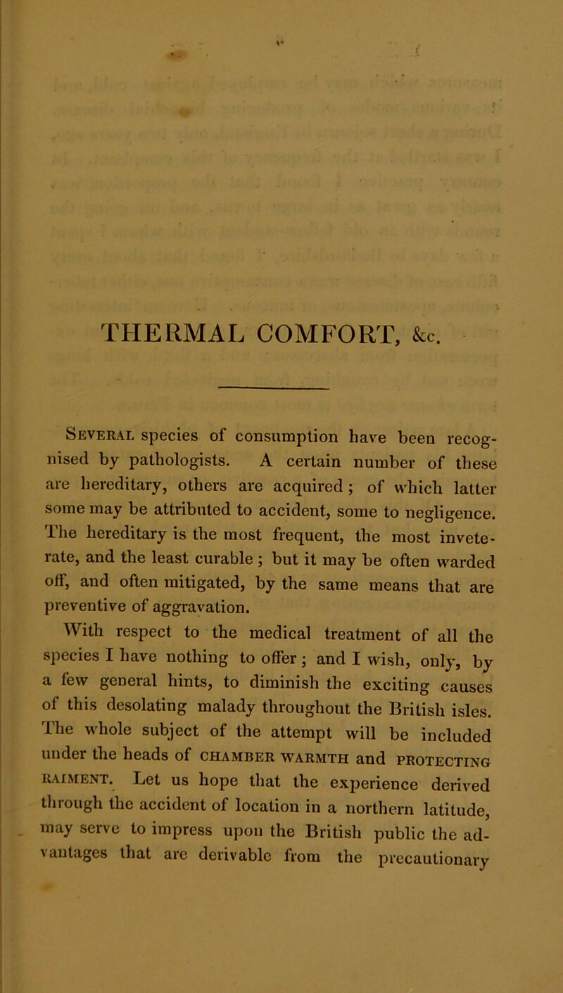 1 THERMAL COMFORT, &c. Several species of consumption have been recog- nised by pathologists, A certain number of these are hereditary, others are acquired ; of which latter some may be attributed to accident, some to negligence. The hereditary is the most frequent, the most invete- rate, and the least curable ; but it may be often warded off, and often mitigated, by the same means that are preventive of aggravation. With respect to the medical treatment of all the species I have nothing to offer; and I wish, only, by a few general hints, to diminish the exciting causes of this desolating malady throughout the British isles. The whole subject of the attempt will be included under the heads of chamber warmth and protecting RAIMENT. Let us hope tliat the experience derived tlirough the accident of location in a northern latitude, may serve to impress upon the British public the ad- vantages that are derivable from the precautionary