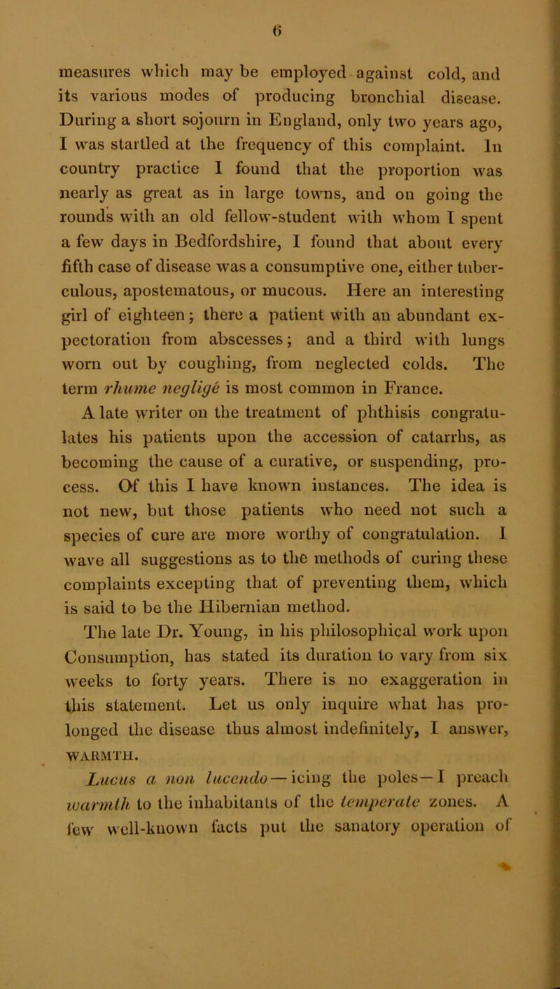 measures which maybe employed against cold, and its various modes of producing bronchial disease. During a short sojourn in England, only two years ago, I was startled at the frequency of this complaint, lii country practice I found that the proportion was nearly as gi'eat as in large towns, and on going the rounds with an old fellow-student with whom I spent a few days in Bedfordshire, I found that about every fifth case of disease was a consumptive one, either tuber- culous, apostematous, or mucous. Here an interesting girl of eighteen; there a patient with an abundant ex- pectoration from abscesses; and a third with lungs worn out by coughing, from neglected colds. The term rkume neglige is most common in France. A late writer on the treatment of phthisis congratu- lates his patients upon the accession of catarrhs, as becoming the cause of a curative, or suspending, pro- cess. Of this I have known instances. The idea is not new, but those patients who need not such a species of cure are more worthy of congratulation. 1 wave all suggestions as to the methods of curing these complaints excepting that of preventing them, which is said to be the Hibernian method. The late Dr. Young, in his philosophical work upon Consumption, has stated its duration to vary from six weeks to forty years. There is no exaggeration in this statement. Let us only inquire what has pro- longed the disease thus almost indefinitely, .1 answer, WAHMTH. Lucas a nun lacendo—icmQ the poles—I preach luarmllb to the inhabitants of the lempenUe zones. A few well-known facts put the sanatory operation of