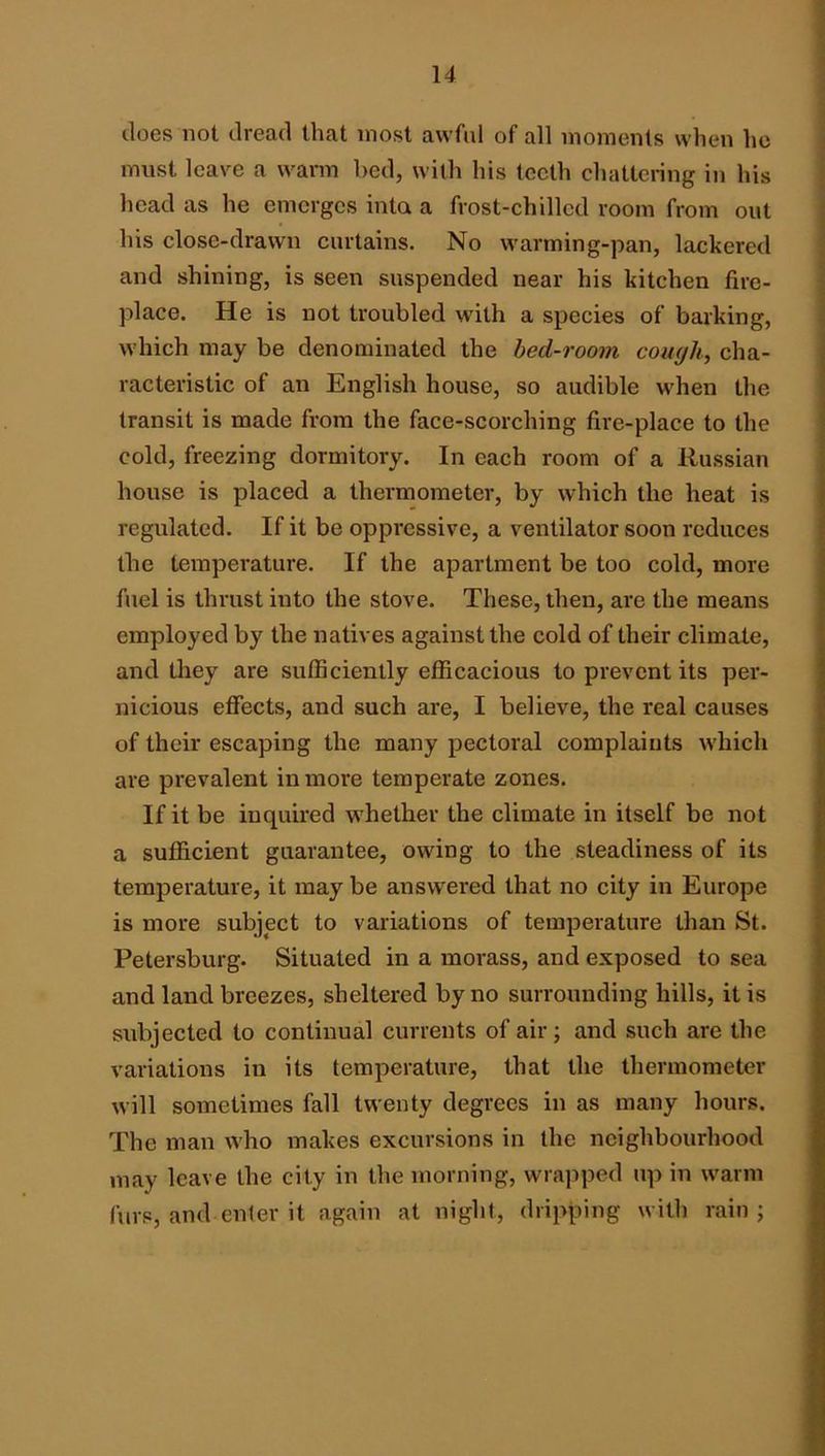 does not dread that most awful of all moments when he must leave a warm hed, with his teeth chattering in his head as he emerges inta a frost-chilled room from out his close-drawn curtains. No warming-pan, lackered and shining, is seen suspended near his kitchen fire- place. He is not troubled with a species of barking, which may be denominated the hed-room cough, cha- racteristic of an English house, so audible when the transit is made from the face-scorching fire-place to the cold, freezing dormitory. In each room of a Russian house is placed a thermometer, by which the heat is regulated. If it be oppressive, a ventilator soon reduces the temperature. If the apartment be too cold, more fuel is thrust into the stove. These, then, are the means employed by the natives against the cold of their climate, and they are sufficiently efficacious to prevent its per- nicious effects, and such are, I believe, the real causes of their escaping the many pectoral complaints which are prevalent in more temperate zones. If it be inquired whether the climate in itself be not a sufficient guarantee, owing to the steadiness of its temperature, it may be answered that no city in Europe is more subject to variations of temperature than St. Petersburg. Situated in a morass, and exposed to sea and land breezes, sheltered by no surrounding hills, it is subjected to continual currents of air; and such are the variations in its temperature, that the thermometer will sometimes fall twenty degrees in as many hours. The man who makes excursions in the neighbourhood may leave the city in the morning, wra]iped up in w'arm furs, and enter it again at night, dripping with rain;
