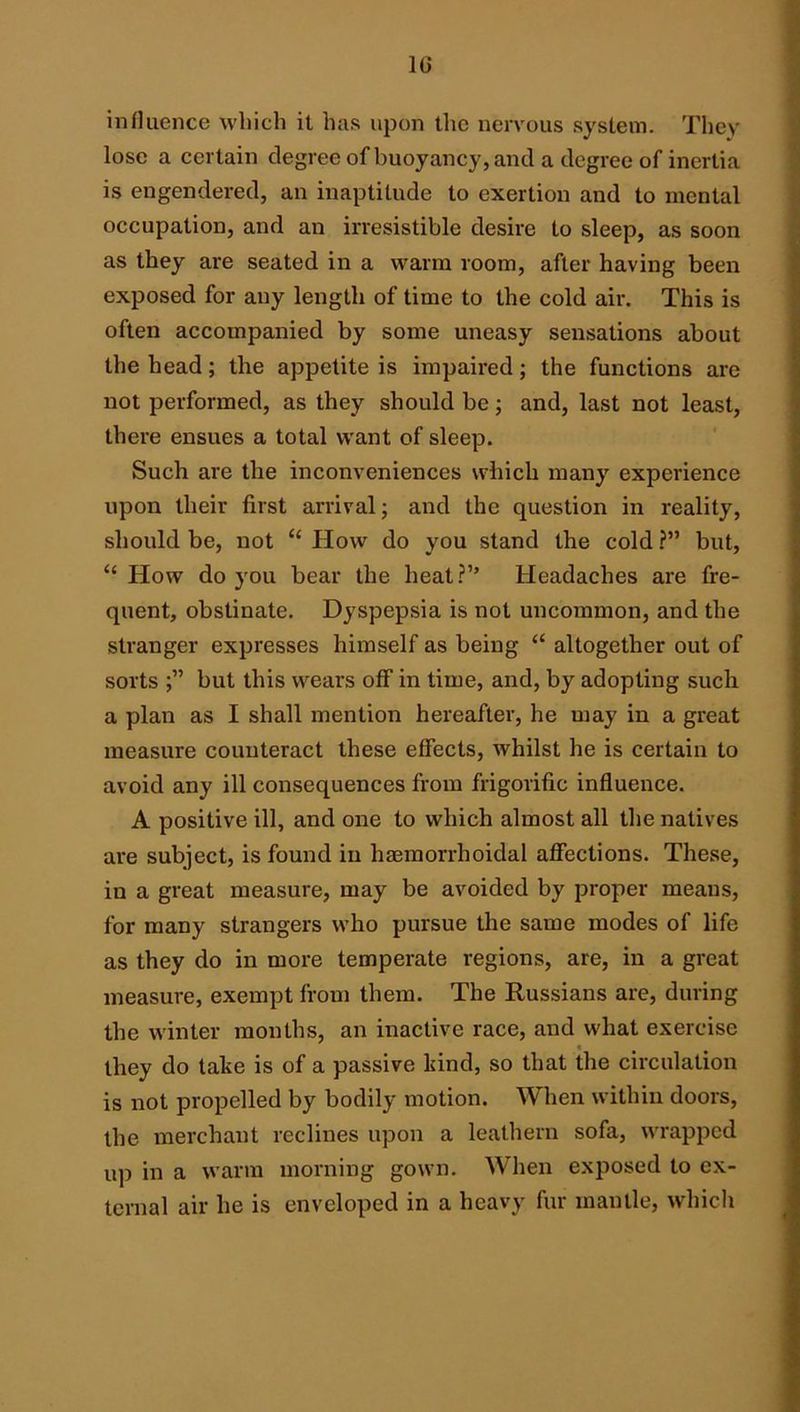 influence which it has upon the nervous system. They lose a certain degree of buoyancy, and a degree of inertia is engendered, an inaptitude to exertion and to mental occupation, and an irresistible desire to sleep, as soon as they are seated in a warm room, after having been exposed for any length of time to the cold air. This is often accompanied by some uneasy sensations about the head; the appetite is impaired; the functions are not performed, as they should be; and, last not least, there ensues a total want of sleep. Such are the inconveniences which many experience upon their first arrival; and the question in reality, should be, not “ How do you stand the cold ?” but, “ How do you bear the heat?’’ Headaches are fre- quent, obstinate. Dyspepsia is not uncommon, and the stranger expresses himself as being “ altogether out of sorts but this wears off in time, and, by adopting such a plan as I shall mention hereafter, he may in a great measure counteract these effects, whilst he is certain to avoid any ill consequences from frigorific influence. A positive ill, and one to which almost all the natives are subject, is found in haemorrhoidal affections. These, in a great measure, may be avoided by proper means, for many strangers who pursue the same modes of life as they do in more temperate regions, are, in a great measure, exempt from them. The Russians are, during the winter months, an inactive race, and what exercise they do take is of a passive kind, so that the circulation is not propelled by bodily motion. When within dooi's, the merchant reclines upon a leathern sofa, wrapped up in a warm morning gown. When exposed to ex- ternal air he is enveloped in a heavy fur mantle, which