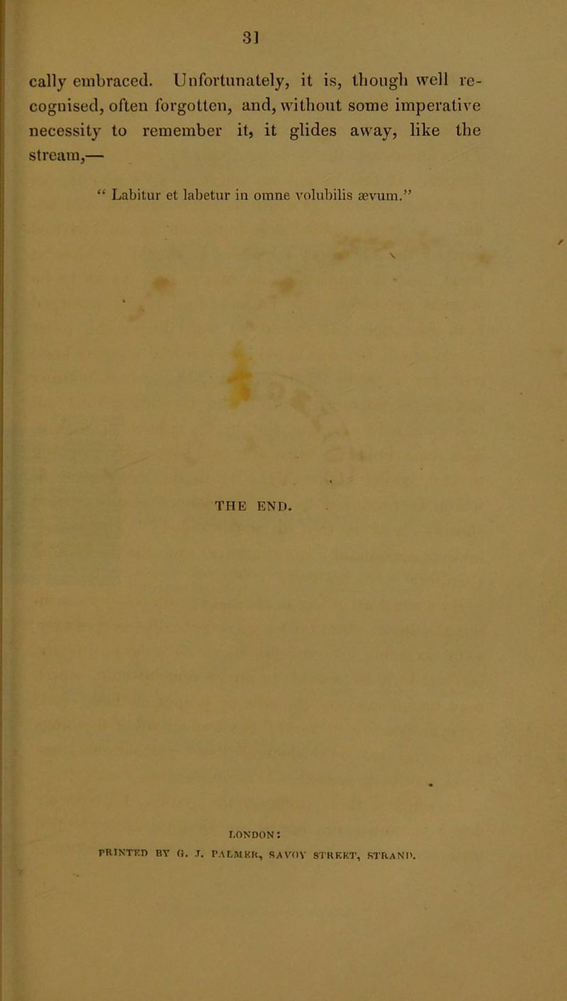 3] cally embraced. Unfortunately, it is, tliongb well re- cognised, often forgotten, and, without some imperative necessity to remember it, it glides away, like the stream,— “ Labitur et labetur in omne volubilis aevum.” / \ THE END. LONDON: PRINTED BY (). ,r. I’ALMKR, SAVOY S'I’RKKT, STRAND.