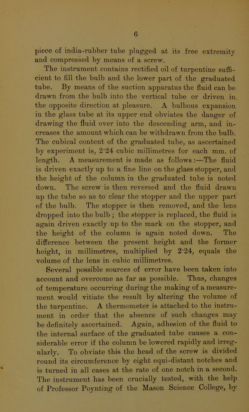 piece of india-rubber tube plugged at its free extremity and compressed by means of a screw. The instrument contains rectified oil of turpentine suffi- cient to fill the bulb and the lower part of the graduated tube. By means of the suction apparatus the fluid can be drawn from the bulb into the vertical tube or driven in. the opposite direction at pleasure. A bulbous expansion in the glass tube at its upper end obviates the danger of drawing the fluid over into the descending arm, and in- creases the amount which can be withdrawn from the bulb. The cubical content of the graduated tube, as ascertained by experiment is, 2‘24 cubic millimetres for each mm. of length. A measurement is made as follows :—The fluid is driven exactly up to a fine line on the glass stopper, and the height of the column in the graduated tube is noted down. The screw is then reversed and the fluid drawn up the tube so as to clear the stopper and the upper part of the bulb. The stopper is then removed, and the lens dropped into the bulb ; the stopper is replaced, the fluid is again driven exactly up to the mark on the stopper, and the height of the column is again noted down. The difference between the present height and the former height, in millimetres, multiplied by 2'24, equals the volume of the lens in cubic millimetres. Several possible sources of error have been taken into account and overcome as far as possible. Thus, changes of temperature occurring during the making of a measure- ment would vitiate the result by altering the volume of the turpentine. A thermometer is attached to the instru- ment in order that the absence of such changes may be definitely ascertained. Again, adhesion of the fluid to the internal surface of the graduated tube causes a con- siderable error if the column be lowered rapidly and irreg- ularly. To obviate this the head of the screw is divided round its circumference by eight equi-distant notches and is turned in all cases at the rate of one notch in a second. The instrument has been crucially tested, with the help of Professor Poynting of the Mason Science College, by