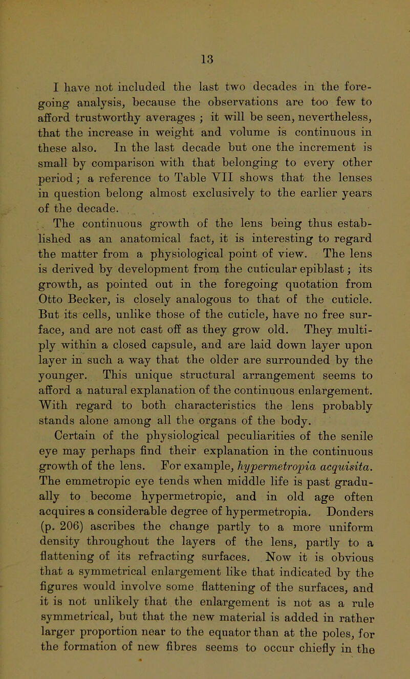 I liave not included the last two decades in the fore- going analysis, because the observations are too few to afford trustworthy averages ; it will be seen, nevertheless, that the increase in weight and volume is continuous in these also. In the last decade but one the increment is small by comparison with that belonging to every other period; a reference to Table YII shows that the lenses in question belong almost exclusively to the earlier years of the decade. The continuous growth of the lens being thus estab- lished as an anatomical fact, it is interesting to regard the matter from a physiological point of view. The lens is derived by development from the cuticular epiblast; its growth, as pointed out in the foregoing quotation from Otto Becker, is closely analogous to that of the cuticle. But its cells, unlike those of the cuticle, have no free sur- face, and are not cast off as they grow old. They multi- ply within a closed capsule, and are laid down layer upon layer in such a way that the older are surrounded by the younger. This unique structural arrangement seems to afford a natural explanation of the continuous enlargement. With regard to both characteristics the lens probably stands alone among all the organs of the body. Certain of the physiological peculiarities of the senile eye may perhaps find their explanation in the continuous growth of the lens. For example, hypermetropia acquisita. The emmetropic eye tends when middle life is past gradu- ally to become hypermetropic, and in old age often acquires a considerable degree of hypermetropia. Donders (p. 206) ascribes the change partly to a more uniform density throughout the layers of the lens, partly to a flattening of its refracting surfaces. Now it is obvious that a symmetrical enlargement like that indicated by the figures would involve some flattening of the surfaces, and it is not unlikely that the enlargement is not as a rule symmetrical, but that the new material is added in rather larger proportion near to the equator than at the poles, for the formation of new fibres seems to occur chiefly in the