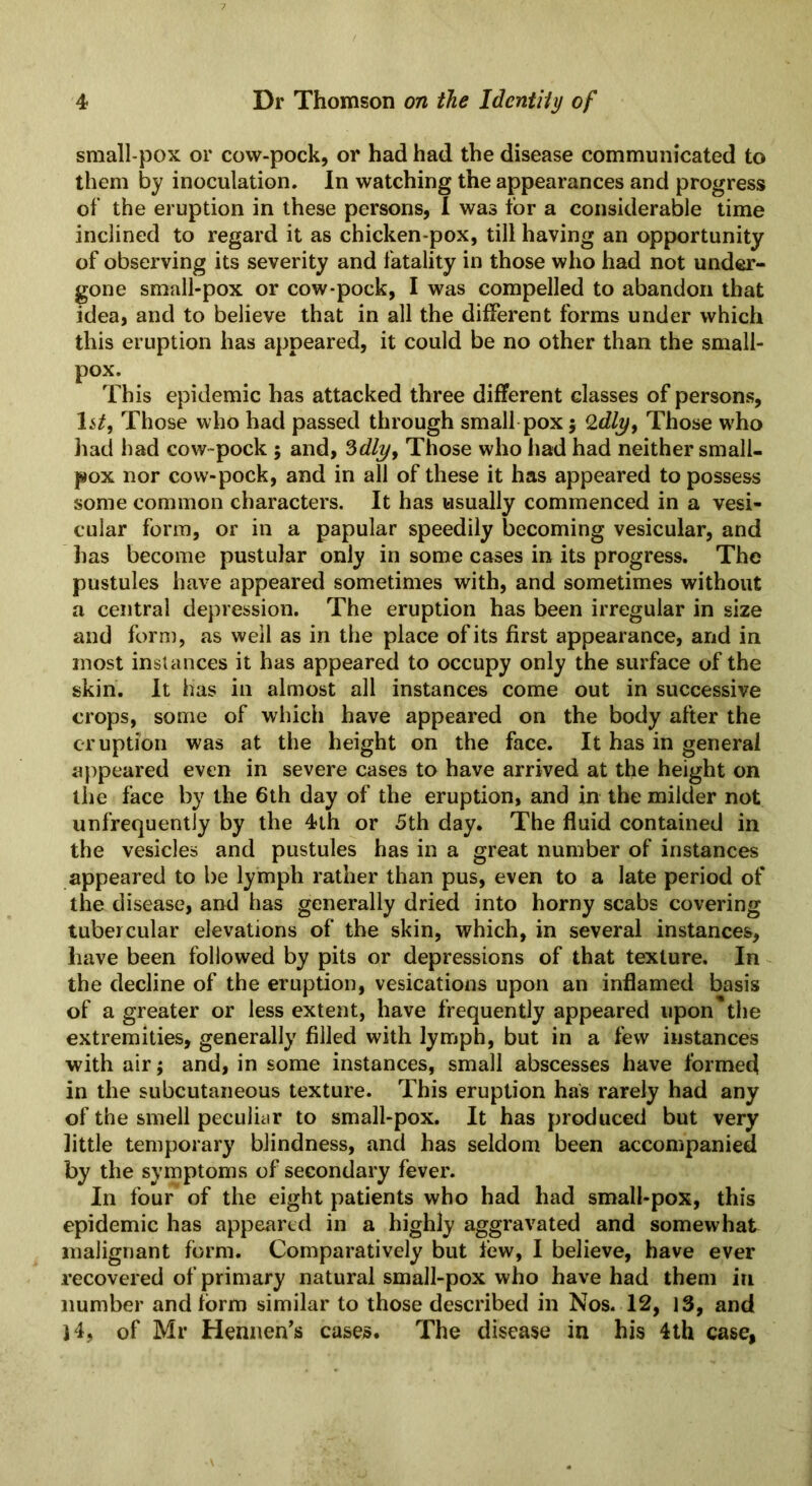 small pox or cow-pock, or had had the disease communicated to them by inoculation. In watching the appearances and progress of the eruption in these persons, I was tor a considerable time inclined to regard it as chicken-pox, till having an opportunity of observing its severity and fatality in those who had not under- gone small-pox or cow-pock, I was compelled to abandon that idea, and to believe that in all the different forms under which this eruption has appeared, it could be no other than the small- pox. This epidemic has attacked three different classes of persons, 1 it, Those who had passed through small pox ; Those w'ho had had cow~pock 5 and, 3dly, Those who had had neither small- pox nor cow-pock, and in all of these it has appeared to possess some common characters. It has usually commenced in a vesi- cular form, or in a papular speedily becoming vesicular, and has become pustular only in some cases in its progress. The pustules have appeared sometimes with, and sometimes without a central depression. The eruption has been irregular in size and form, as well as in the place of its first appearance, and in most instances it has appeared to occupy only the surface of the skin. It has in almost all instances come out in successive crops, some of which have appeared on the body after the eruption was at the height on the face. It has in general appeared even in severe cases to have arrived at the height on the face by the 6th day of the eruption, and in the milder not unfrequentiy by the 4th or 5th day. The fluid contained in the vesicles and pustules has in a great number of instances appeared to be lymph rather than pus, even to a late period of the disease, and has generally dried into horny scabs covering tubercular elevations of the skin, which, in several instances, have been followed by pits or depressions of that texture. In the decline of the eruption, vesications upon an inflamed basis of a greater or less extent, have frequently appeared upon the extremities, generally filled with lymph, but in a few instances with air; and, in some instances, small abscesses have formed in the subcutaneous texture. This eruption has rarely had any of the smell peculiar to small-pox. It has produced but very little temporary blindness, and has seldom been accompanied by the symptoms of secondary fever. In four of the eight patients who had had small-pox, this epidemic has appeared in a highly aggravated and somewhat malignant form. Comparatively but lew, I believe, have ever recovered of primary natural small-pox who have had them in number and form similar to those described in Nos. 12, 13, and ]4, of Mr Hennen’s cases. The disease in his 4th case,