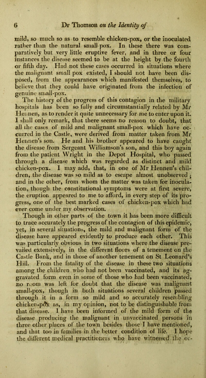 mild, so much so as to resemble chicken-pox, or the inoculated rather than the natural small pox. In these there was com- paratively but very little eruptive fever, and in three or four instances the disease seemed to be at the height by the fourth or fifth day. Had not these cases occurred in situations where the malignant small pox existed, I should not have been dis- posed, from the appearances which manifested themselves, to believe that they could have originated from the infection of genuine small-pox. The history of the progress of this contagion in the military hospitals has been so fully and circumstantially related by Mr Hennen, as to render it quite unnecessary for me to enter upon it. I shall only remark, that there seems no reason to doubt, that all the cases of mild and malignant small-pox which have oc- curred in the Castle, were derived from matter taken from Mr Hennen’s son. He and his brother appeared to have caught the disease from Sergeant Williamson’s son, and this boy again from the patient Wright in the Depot Hospital, who passed through a disease which was regarded as distinct and mild chicken-pox. I may add, that, in one of Mr Hennen’s chil- dren, the disease was so mild as to escape almost unobserved ; and in the other, from whom the matter was taken for inocula- tion, though the constitutional symptoms were at first severe, the eruption appeared to me to afford, in every step of its pro- gress, one of the best marked cases of chicken-pox which had ever come under my observation. Though in other parts of the town it has been more difficult to trace accurately the progress of the contagion of this epidemic, yet, in several situations, the mild and malignant form of the disease have appeared evidently to produce each other. This was particularly obvious in two situations where the disease pre- vailed extensively, in the different floors of a tenement on the Castle Bank, and in those of another tenement on St Leonard’s Hill. From the fatality of the disease in these two situations among the children who had not been vaccinated, and its ag- gravated form even in some of those who had been vaccinated, no room was left for doubt that the disease was malignant small-pox, though in both situations several children passed through it in a form so mild and so accurately resembling chicken-p&t as, in my opinion, not to be distinguishable from that disease. I have been informed of the mild form of the disease producing the malignant in unvaccinated persons in three other places of the town besides those I have mentioned, and that too in families in the better condition of life. 1 hope the different medical practitioners who have witnessed the oc«