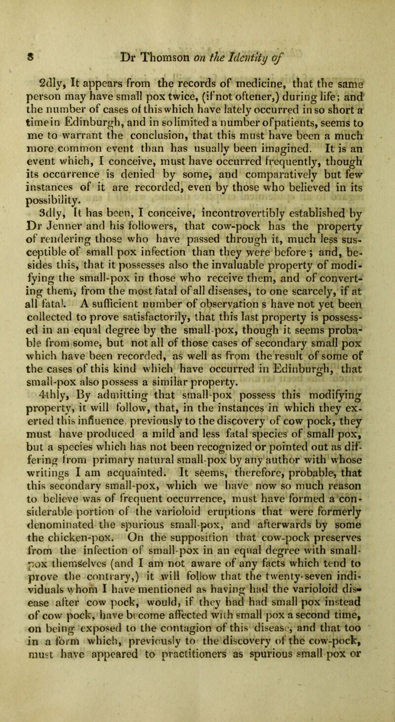 2dly, It appears from the records of medicine, that the same person may have small pox twice, (ifnot oftener,) during life; and the number of cases of this which have lately occurred in so short a timein Edinburgh, and in solimited a number ofpatients, seems to me to warrant the conclusion, that this must have been a much more common event than has usually been imagined. It is an event which, I conceive, must have occurred frequently, though its occurrence is denied by some, and comparatively but few instances of it are recorded, even by those who believed in its possibility. Sdly, It has been, I conceive, incontrovertibly established by Dr Jenner and his followers, that cow-pock has the property of rendering those who have passed through it, much less sus- ceptible of small pox infection than they were before ; and, be- sides this, that it possesses also the invaluable property of modi- fying the small-pox in those who receive them, and of convert- ing them, from the most fatal of all diseases, to one scarcely, if at all fatal. A sufficient number of observation s have not yet been collected to prove satisfactorily, that this last property is possess- ed in an equal degree by the small pox, though it seems proba- ble from some, but not all of those cases of secondary small pox which have been recorded, as well as from the result of some of the cases of this kind which have occurred in Edinburgh, that small-pox also possess a similar property. 4thly, By admitting that small-pox possess this modifying property, it will follow, that, in the instances in which they ex- erted this influence, previously to the discovery of cow pock, they must have produced a mild and less fatal species of small pox, but a species which has not been recognized or pointed out as dif- fering from primary natural small pox by any author with whose writings I am acquainted. It sCems, therefore, probable, that this secondary small-pox, which we have now so much reason to believe was of frequent occurrence, must have formed a con- siderable portion of the varioloid eruptions that were formerly denominated the spurious small pox, and afterwards by some the chicken-pox. On the supposition that cow-pock preserves from the infection of small pox in an equal degree with small- pox themselves (and I am not aware of any facts which tend to prove the contrary,) it will follow^ that the twenty* seven indi- viduals whom I have mentioned as having had the varioloid dis» ease after cow pock, would, if they had had small pox instead of cow pock, have become affected with small pox a second time, on being exposed to the contagion of this disease, and that too in a form which, previously to the discovery of the cow-pock, must have appeared to practitioners as spurious small pox or