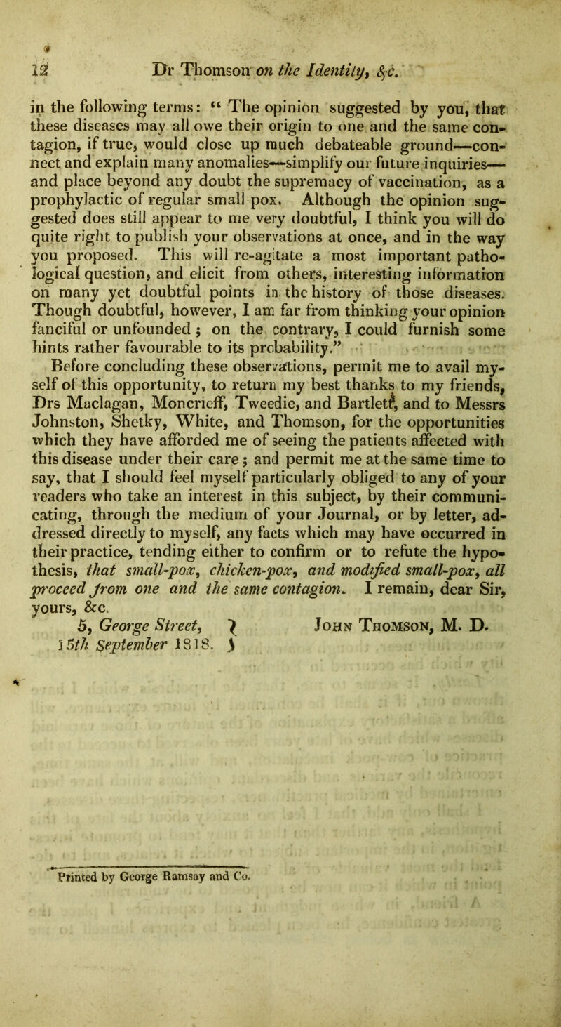 in the following terms: “ The opinion suggested by you, that these diseases may all owe their origin to one and the same con- tagion, if true, would close up much debateable ground—con- nect and explain many anomalies—simplify our future inquiries— and place beyond any doubt the supremacy of vaccination, as a prophylactic of regular small pox. Although the opinion sug- gested does still appear to me very doubtful, I think you will do quite right to publish your observations at once, and in the way you proposed. This will re-agitate a most important patho- logical question, and elicit from others, interesting information on many yet doubtful points in the history of those diseases. Though doubtful, however, I am far from thinking your opinion fanciful or unfounded ; on the contrary, I could furnish some hints rather favourable to its probability.” Before concluding these observations, permit me to avail my- self of this opportunity, to return my best thanks to my friends, Drs Maclagan, Moncrieff, Tweedie, and Bartlett, and to Messrs Johnston, Shetky, White, and Thomson, for the opportunities which they have afforded me of seeing the patients affected with this disease under their care; and permit me at the same time to say, that I should feel myself particularly obliged to any of your readers who take an interest in this subject, by their communi- cating, through the medium of your Journal, or by letter, ad- dressed directly to myself, any facts which may have occurred in their practice, tending either to confirm or to refute the hypo- thesis, that small-pox, chicken-pox, and modified small-pox, all proceed Jrom one and the same contagion. I remain, dear Sir, yours, &c. 5, George Street, ^ John Thomson, M. D. 3 5th September 1818. ) Printed by George Ramsay and Co.