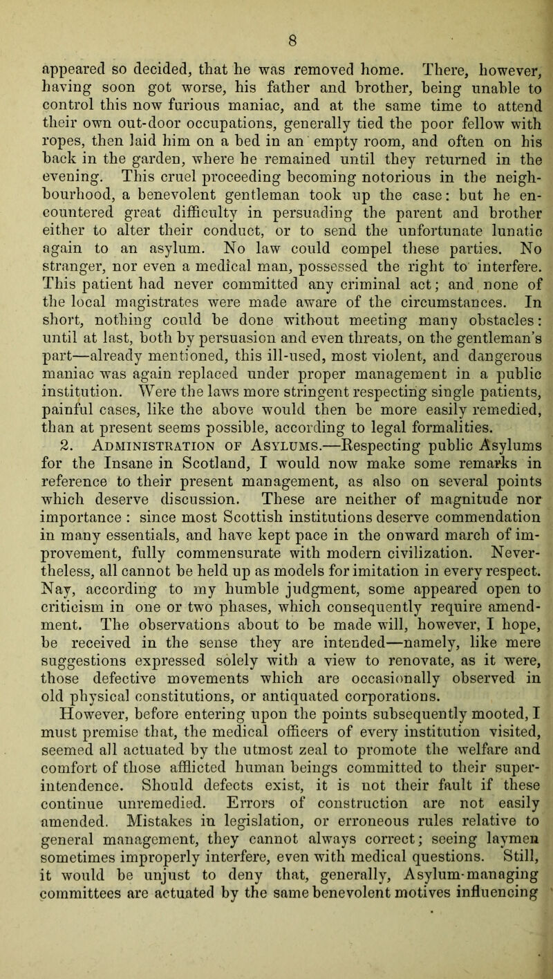 appeared so decided, that he was removed home. There, however, having soon got worse, his father and brother, being unable to control this now furious maniac, and at the same time to attend their own out-door occupations, generally tied the poor fellow with ropes, then laid him on a bed in an empty room, and often on his back in the garden, where he remained until they returned in the evening. This cruel proceeding becoming notorious in the neigh- bourhood, a benevolent gentleman took up the case: but he en- countered great difficulty in persuading the parent and brother either to alter their conduct, or to send the unfortunate lunatic again to an asylum. No law could compel these parties. No stranger, nor even a medical man, possessed the right to interfere. This patient had never committed any criminal act; and none of the local magistrates were made aware of the circumstances. In short, nothing could be done without meeting many obstacles: until at last, both by persuasion and even threats, on the gentleman’s part—already mentioned, this ill-used, most violent, and dangerous maniac was again replaced under proper management in a public institution. Were the laws more stringent respecting single patients, painful cases, like the above would then be more easily remedied, than at present seems possible, according to legal formalities. 2. Administration of Asylums.—Eespecting public Asylums for the Insane in Scotland, I would now make some remarks in reference to their present management, as also on several points which deserve discussion. These are neither of magnitude nor importance : since most Scottish institutions deserve commendation in ma,ny essentials, and have kept pace in the onward march of im- provement, fully commensurate with modern civilization. Never- theless, all cannot be held up as models for imitation in every respect. Nay, according to my humble judgment, some appeared open to criticism in one or two phases, which consequently require amend- ment. The observations about to be made will, however, I hope, be received in the sense they are intended—namely, like mere suggestions expressed solely with a view to renovate, as it were, those defective movements which are occasionally observed in old physical constitutions, or antiquated corporations. However, before entering upon the points subsequently mooted, I must premise that, the medical officers of every institution visited, seemed all actuated by the utmost zeal to promote the welfare and comfort of those afflicted human beings committed to their super- intendence. Should defects exist, it is not their fault if these continue unremedied. Errors of construction are not easily amended. Mistakes in legislation, or erroneous rules relative to general management, they cannot always correct; seeing laymen sometimes improperly interfere, even with medical questions. Still, it would be unjust to deny that, generally. Asylum-managing pommittees are actuated by the same benevolent motives influencing