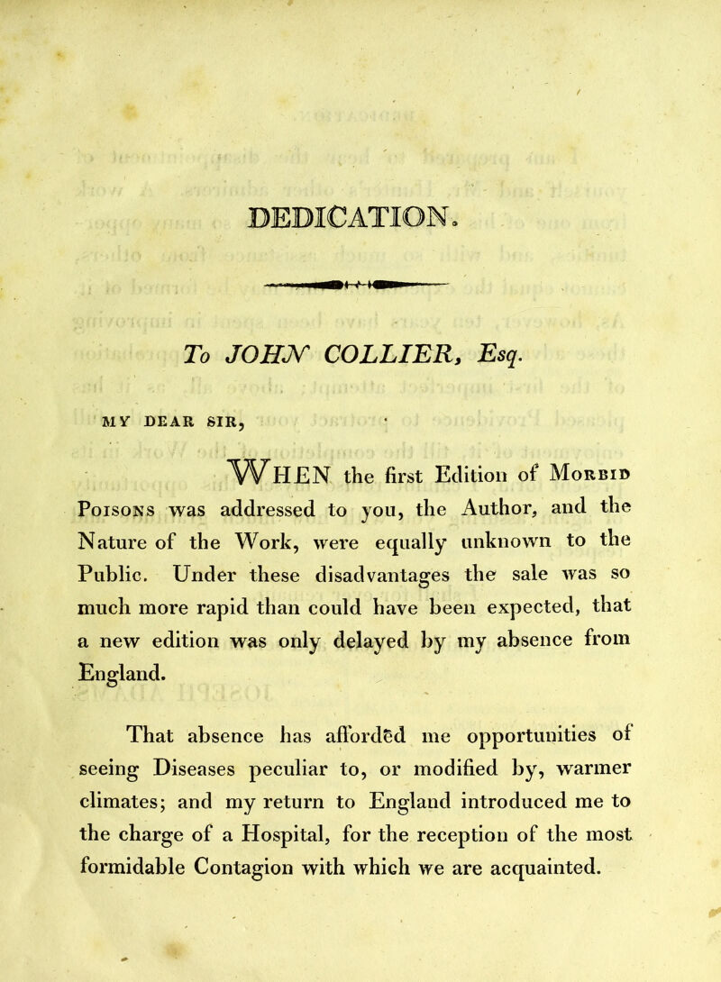 To JOHN COLLIER, Esq. MY DEAR SIR, When the first Edition of Morbid Poisons was addressed to you, the Author, and the Nature of the Work, were equally unknown to the Public. Under these disadvantages the sale was so much more rapid than could have been expected, that a new edition was only delayed by my absence from England. That absence has afforded me opportunities of seeing Diseases peculiar to, or modified by, warmer climates; and my return to England introduced me to the charge of a Hospital, for the reception of the most formidable Contagion with which we are acquainted.