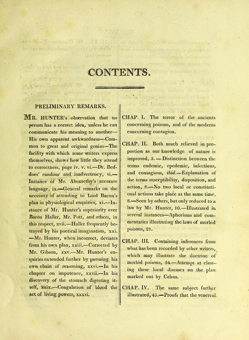 Mr. HUNTER’s observation that no person has a correct idea, unless he can communicate his meaning to another— His own apparent awkwardness—Com- mon to great and original genius—The facility with which some writers express themselves, shows how little they attend to correctness, page iv. v. vi.—Dr. Bed- does’ candour and inadvertency, vi.— Instance of Mr. Abemethy’s accurate language, ix.—-General remarks on the necessity of attending to Lord Bacon’s plan in physiological enquiries, xi.—In- stance of Mr. Hunter’s superiority over Baron Haller, Mr. Pott, and others, in this respect, xvii.—Haller frequently be- trayed by his poetical imagination, xxi. —Mr. Hunter, when incorrect, deviates from his own. plan, xxiii.—Corrected by Mr. Gibson, xxv.—Mr. Hunter’s en- quiries extended further by pursuing his own chain of reasoning, xxvi.—In his chapter on impotence, xxvii.—In his discovery of the stomach digesting it- self, xxix.—Coagulation of blood the act of living powers, xxxvi. CHAP. I. The terror of the ancients concerning poisons, and of the moderns concerning contagion. CHAP. II. Both much relieved in pro- portion as our knowledge of nature is improved, 5. — Distinction between the terms endemic, epedemic,, infectious, and contagious, ibid.—Explanation of the terms susceptibility, disposition, and action, 8.—No two local or constituti- onal actions take place at the same time, 8.—Seen by others, but only reduced to a law by Mr. Hunter, 10.—Illustrated fn several instances—Aphorisms and com- mentaries illustrating the laws of morbid poisons, 2'1. CHAP. III. Containing inferences from1 what has been recorded by other writers,, which may illustrate the doctrine of morbid poisons, 24.—Attempt at class- ing these local diseases on the plan marked out by Celsus. CHAP. IV. The same subject further illustrated, 45.-!—Proofs that the venereal