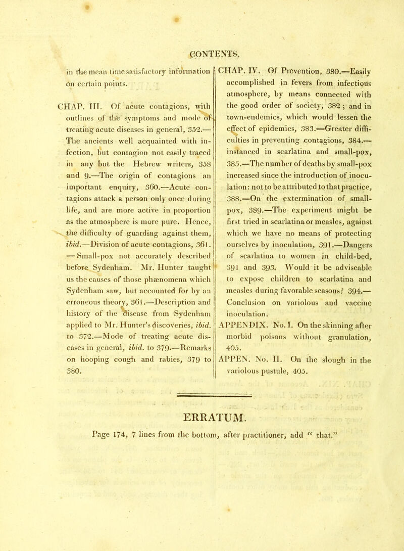 in the mean time satisfactory information on certain points. CHAP. III. Of acute contagions, with outlines of the symptoms and mode oh, treating acute diseases in general, 352.— The ancients well acquainted with in- fection, but contagion not easily traced in any but the Hebrew writers, 358 and 9*—The origin of contagions an important enquiry, 360.—Acute con- tagions attack a person only once during life, and are more active in proportion as the atmosphere is more pure. Hence, the difficulty of guarding against them, ibid.—Division of acute contagions, 36l. — Small-pox not accurately described before Sydenham. Mr. Hunter taught us the causes of those phenomena which Sydenham saw, but accounted for by an erroneous theory, 361.—Description and history of the aisease from Sydenham applied to Mr. Hunter’s discoveries, ibid. to 372.—Mode of treating acute dis- eases in general, ibid, to 379-—Remarks on hooping cough and rabies, 379 to j 380. CHAP. IV. Of Prevention, 380.—Easily accomplished in fevers from infectious atmosphere, by means connected with the good order of society, 382 ; and in town-endemics, which would lessen the effect of epidemics, 383.—Greater diffi- culties in preventing contagions, 384.-— instanced in scarlatina and small-pox, 385.—The number of deaths by small-pox increased since the introduction of inocu- lation : not to be attributed to thatpractice, 38S.—On the extermination of small- pox, 389.—The experiment might be first tried in scarlatina or measles, against which we have no means of protecting ourselves by inoculation, 391.—Dangers of scarlatina to women in child-bed, 391 and 393. Would it be adviseable to expose children to scarlatina and measles during favorable seasons? 394.— Conclusion on variolous and vaccine inoculation. APPENDIX. No. I. On the skinning after morbid poisons without granulation, 405. APPEN. No. II. On the slough in the variolous pustule, 405. ERRATUM. Page 174, 7 lines from the bottom, after practitioner, add “ that.5