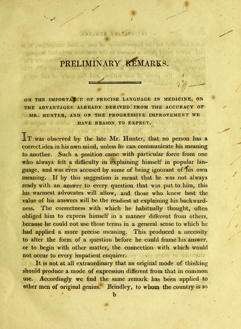 PRELIMINARY .REMARKS. ON THE IMPORTANCE OP PRECISE LANGUAGE IN MEDICINE, ON THE ADVANTAGES ALREADY DERIVED FROM THE ACCURACY OP MR. HUNTER, AND ON THE PROGRESSIVE IMPROVEMENT WE HAVE REASON TO EXPECT. It was-observed by the late Mr. Hunter, that no person has a correct idea in his own mind, unless he can communicate his meaning to another. Such a position came with particular force from one who always felt a difficulty in explaining himself in popular lan- guage, and was even accused by some of being ignorant of^iis own meaning. If by this suggestion is meant that he was not always ready with an answer to every question that was put to him, this his warmest advocates will allow, and those who knew best the value of his answers will be the readiest at explaining his backward- ness. The correctness with which he habitually thought, often obliged him to express himself in a manner different from others, because he could not use those terms in a general sense to which he had applied a more precise meaning. This produced a necessity to alter the form of a question before he could frame his answer, or to begin with other matter, the connection with which would not occur to every impatient enquirer. It is not at all extraordinary that an original mode of thinking should produce a mode of expression different from that in common use. Accordingly we find the same remark has been applied to other men of original genius. ^Brindley, to whom the country is so b