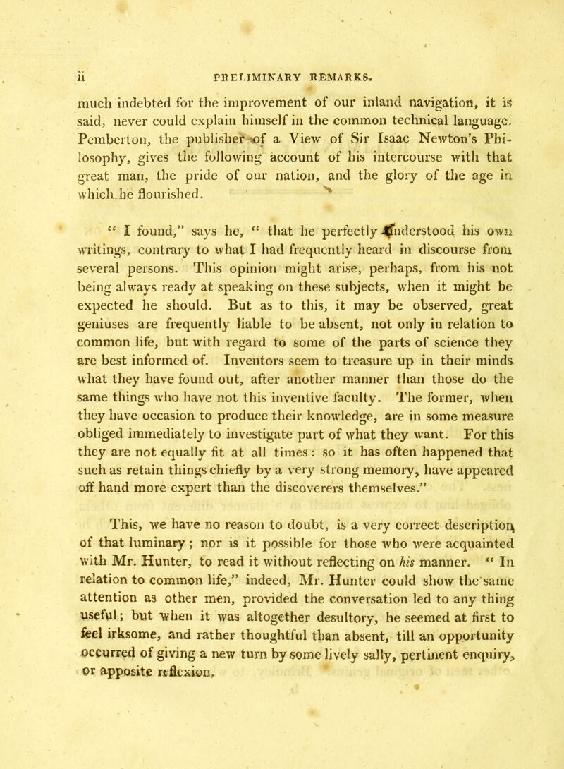 ' much indebted for the improvement of our inland navigation, it is said, never could explain himself in the common technical language, Pemberton, the publishera View of Sir Isaac Newton’s Phi- losophy, gives the following account of his intercourse with that great man, the pride of our nation, and the glory of the age in. which die flourished. ts I found,” says he, ** that he perfectly 4fTnderstood his own writings, contrary to what I had frequently heard in discourse from several persons. This opinion might arise, perhaps, from his not being always ready at speaking on these subjects, when it might be expected he should. But as to this, it may be observed, great geniuses are frequently liable to be absent, not only in relation to common life, but with regard to some of the parts of science they are best informed of. Inventors seem to treasure up in their minds what they have found out, after another manner than those do the same things who have not this inventive faculty. The former, when they have occasion to produce their knowledge, are in some measure obliged immediately to investigate part of what they want. For this they are not equally tit at all times: so it has often happened that such as retain things chiefly by a very strong memory, have appeared off hand more expert than the discoverers themselves.” This, we have no reason to doubt, is a very correct description of that luminary; nor is it possible for those who were acquainted with Mr. Hunter, to read it without reflecting on his manner. “ In relation to common life,” indeed, Mr. Hunter Could show the same attention as other men, provided the conversation led to any thing useful; but when it was altogether desultory, he seemed at first to feel irksome, and rather thoughtful than absent, till an opportunity occurred of giving a new turn by some lively sally, pertinent enquiry, or apposite reflexion,