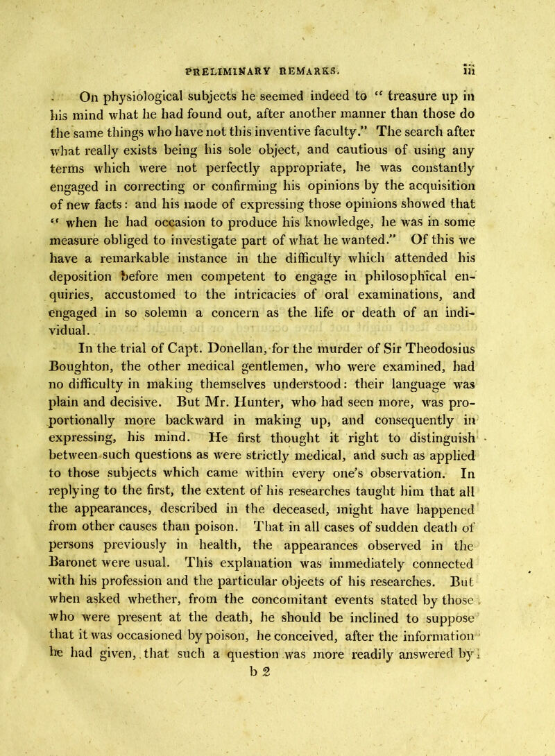 On physiological subjects he seemed indeed to ee treasure lip in his mind what he had found out, after another manner than those do the same things who have not this inventive faculty.” The search after what really exists being his sole object, and cautious of using any terms which were not perfectly appropriate, he was constantly engaged in correcting or confirming his opinions by the acquisition of new facts: and his mode of expressing those opinions showed that “ when he had occasion to produce his knowledge, he was in some measure obliged to investigate part of what he wanted.” Of this we have a remarkable instance in the difficulty which attended his deposition before men competent to engage in philosophical en- quiries, accustomed to the intricacies of oral examinations, and engaged in so solemn a concern as the life or death of an indi- vidual. In the trial of Capt. Donellan, for the murder of Sir Theodosius Boughton, the other medical gentlemen, who were examined, had no difficulty in making themselves understood: their language was plain and decisive. But Mr. Hunter, who had seen more, was pro- portionally more backward in making up, and consequently in expressing, his mind. He first thought it right to distinguish between such questions as were strictly medical, and such as applied to those subjects which came within every one’s observation. In replying to the first, the extent of his researches taught him that all the appearances, described in the deceased, might have happened from other causes than poison. That in all cases of sudden death of persons previously in health, the appearances observed in the Baronet were usual. This explanation was immediately connected with his profession and the particular objects of his researches. But when asked whether, from the concomitant events stated by those . who were present at the death, he should be inclined to suppose that it was occasioned by poison, he conceived, after the information he had given, that such a question was more readily answered by 1 b 2