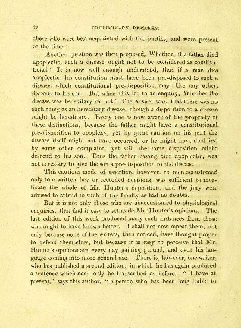 those who were best acquainted with the parties, and were present at the time. Another question was then proposed. Whether, if a father died apoplectic, such a disease ought not to be considered as constitu- tional ? It is now well enough understood, that if a man dies apoplectic, his constitution must have been pre-disposed to such a disease, which constitutional pre-disposition may, like any other, descend to his son. But when this led to an enquiry, Whether the disease was hereditary or not ? The answer was, that there was no such thing as an hereditary disease, though a disposition to a disease might be hereditary. Every one is now aware of the propriety of these distinctions, because the father might have a constitutional pre-disposition to apoplexy, yet by great caution on his part the disease itself might not have occurred, or he might have died first by some other complaint: yet still the same disposition might descend to his son. Thus the father having died apoplectic, was not necessary to give the son a pre-disposition to the disease. This cautious mode of assertion, however, to men accustomed only to a written law or recorded decisions, was sufficient to inva- lidate the whole of Mr. Hunter’s deposition, and the jury were advised to attend to such of the faculty as had no doubts. But it is not only those who are unaccustomed to physiological enquiries, that find it easy to set aside Mr. Hunter’s opinions. The last edition of this work produced many such instances from those who ought to have known better. I shall not now repeat them, not only because none of the writers, then noticed, have thought proper to defend themselves, but because it is easy to perceive that Mr. Hunter’s opinions are every day gaining ground, and even his lan- guage coming into more general use. There is, however, one writer, who has published a second edition, in which he has again produced a sentence which need only be transcribed as before. <f I have at present,” says this author, “ a person who has been long liable to