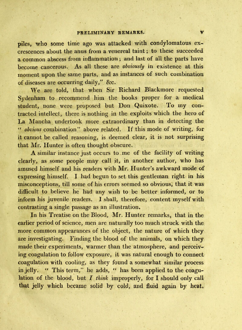 piles, who some time ago was attacked with condylomatous ex- crescences about the anus from a venereal taint; to these succeeded a common abscess from inflammation; and last of all the parts have become cancerous. As all these are obviously in existence at this moment upon the same parts, and as instances of such combination of diseases are occurring daily,” &c. We are told, that when Sir Richard Blackmore requested Sydenham to recommend him the books proper for a medical student, none were proposed but Don Quixote. To my con- tracted intellect, there is nothing in the exploits which the hero of La Mancha undertook more extraordinary than in detecting the “ obvious combination” above related. If this mode of writing, for it cannot be called reasoning, is deemed clear, it is not surprising that Mr. Hunter is often thought obscure. A similar instance just occurs to me of the facility of writing clearly, as some people may call it, in another author, who has amused himself and his readers with Mr. Hunter’s awkward mode of expressing himself. I had begun to set this gentleman right in his misconceptions, till some of his errors seemed so obvious, that it was difficult to believe he had any wish to be better informed, or to inform his juvenile readers. I shall, therefore, content myself with contrasting a single passage as an illustration. In his Treatise on the Blood, Mr. Hunter remarks, that in the earlier period of science, men are naturally too much struck with the more common appearances of the object, the nature of which they are investigating. Finding the blood of the animals, on which they made their experiments, warmer than the atmosphere, and perceiv- ing coagulation to follow exposure, it was natural enough to connect coagulation with cooling, as they found a somewhat similar process in jelly. “ This term,” he adds, “ has been applied to the coagu- lation of the blood, but I think improperly, for I should only call that jelly which became solid by cold, and fluid again by heat.