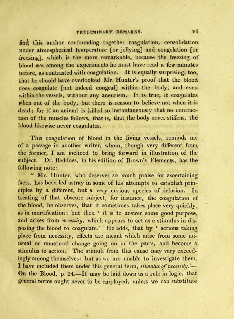 find this author confounding together coagulation, consolidation under atmospherical temperature [or jellying] and congelation [or freezing], which is the more remarkable, because the freezing of blood was among the experiments he must have read a few minutes before, as contrasted with coagulation. It is equally surprising, too, that he should have overlooked Mr. Hunter's proof that the blood does coagulate [not indeed congeal] within the body, and even within the vessels, without any aneurism. It is true, it coagulates when out of the body, but there is reason to believe not when it is dead ; for if an animal is killed so instantaneously that no contrac- tion of the muscles follows, that is, that the body never stiffens, the blood likewise never coagulates. This coagulation of blood in the living vessels, reminds me pf a passage in another writer, whom, though very different from the former, I am inclined to bring forward in illustration of the subject. Dr. Beddoes, in his edition of Brown’s Elements, has the following note: “ Mr. Hunter, who deserves so much praise for ascertaining facts, has been led astray in some of his attempts to establish prin- ciples by a different, but a very curious species of delusion. In treating of that obscure subject, for instance, the coagulation of the blood, he observes, that it sometimes takes place very quickly, as in mortification; but then £ it is to answer some good purpose, and arises from necessity, which appears to act as a stimulus in dis- posing the blood to coagulate.’ He adds, that by e actions taking place from necessity, effects are meant which arise from some un- usual or unnatural change going on in the parts, and become a. stimulus to action. The stimuli from this cause- may vary exceed- ingly among themselves; but as we are unable to investigate thern^ I have included them under this general term, stimulus of necessity — On the Blood, p, 24.—It may be laid down as a rule in logic, that general terms ought never to be employed, unless we can substitute