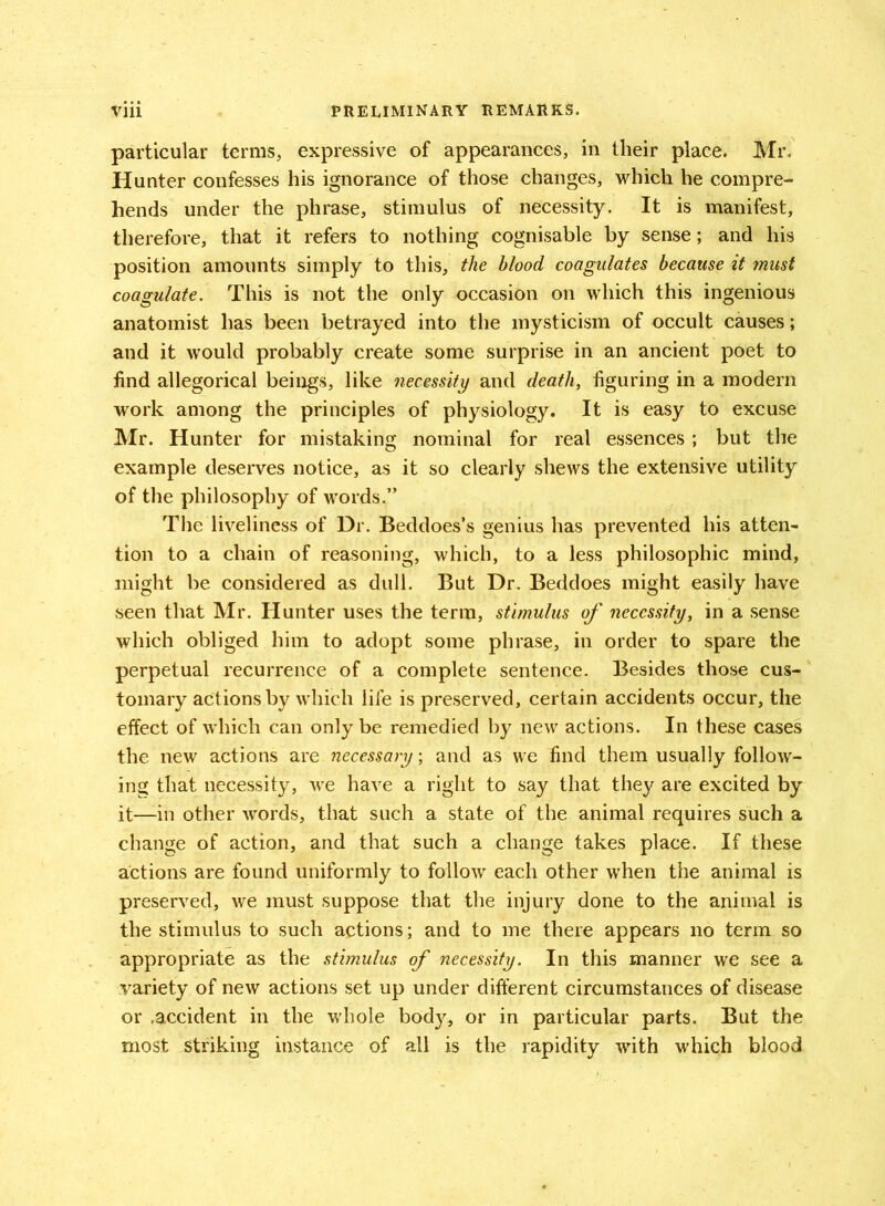 particular terms, expressive of appearances, in their place. Mr, Hunter confesses his ignorance of those changes, which he compre- hends under the phrase, stimulus of necessity. It is manifest, therefore, that it refers to nothing cognisable by sense; and his position amounts simply to this, the blood coagulates because it tnust coagulate. This is not the only occasion on which this ingenious anatomist has been betrayed into the mysticism of occult causes; and it would probably create some surprise in an ancient poet to find allegorical beings, like necessity and death, figuring in a modern work among the principles of physiology. It is easy to excuse Mr. Hunter for mistaking nominal for real essences ; but the example deserves notice, as it so clearly shews the extensive utility of the philosophy of words.” The liveliness of Dr. Beddoes’s genius has prevented his atten- tion to a chain of reasoning, which, to a less philosophic mind, might be considered as dull. But Dr. Beddoes might easily have seen that Mr. Hunter uses the term, stimulus of necessity, in a sense which obliged him to adopt some phrase, in order to spare the perpetual recurrence of a complete sentence. Besides those cus- tomary actions by which life is preserved, certain accidents occur, the effect of which can only be remedied by new actions. In these cases the new actions are necessary; and as we find them usually follow- ing that necessity, we have a right to say that they are excited by it—in other words, that such a state of the animal requires such a change of action, and that such a change takes place. If these actions are found uniformly to follow each other when the animal is preserved, we must suppose that the injury done to the animal is the stimulus to such actions; and to me there appears no term so appropriate as the stimulus of necessity. In this manner we see a variety of new actions set up under different circumstances of disease or .accident in the whole body, or in particular parts. But the most striking instance of all is the rapidity with which blood