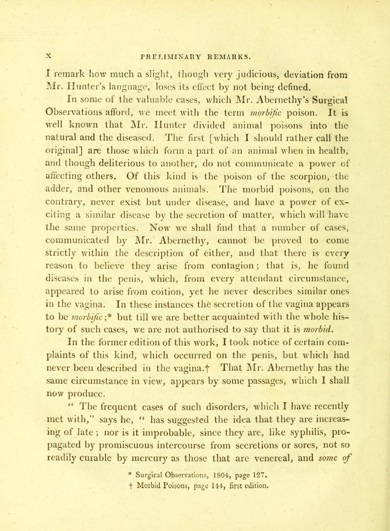 I remark how much a slight, though very judicious, deviation from Mr. Hunter’s language, loses its effect by not being defined. In some of the valuable cases, which Mr. Abernethy’s Surgical Observations afford, we meet with the term morbific poison. It is well known that Mr. Hunter divided animal poisons into the natural and the diseased. The first [which I should rather call the original] are those which form a part of an animal when in health, and though deliterious to another, do not communicate a power of affecting others. Of this kind is the poison of the scorpion, the adder, and other venomous animals. The morbid poisons, on the contrary, never exist but under disease, and have a power of ex- citing a similar disease by the secretion of matter, which will have the same properties. Now we shall find that a number of cases, communicated by Mr. Abernethy, cannot be proved to come strictly within the description of either, and that there is every reason to believe they arise from contagion; that is, he found diseases in the penis, which, from every attendant circumstance, appeared to arise from coition, yet he never describes similar ones in the vagina. In these instances the secretion of the vagina appears to be morbific ;* but till we are better acquainted with the whole his- tory of such cases, we are not authorised to say that it is morbid. In the former edition of this work, I took notice of certain com- plaints of this kind, which occurred on the penis, but which had never been described in the vagina.t That Mr. Abernethy has the same circumstance in view, appears by some passages, which I shall now produce. “ The frequent cases of such disorders, which I have recently met with,” says he, “ has suggested the idea that they are increas- ing of late ; nor is it improbable, since they are, like syphilis, pro- pagated by promiscuous intercourse from secretions or sores, not so readily curable by mercury as those that are venereal, and some of * Surgical Observations, 1804, page 127. f Morbid Poisons, page 144, first edition.