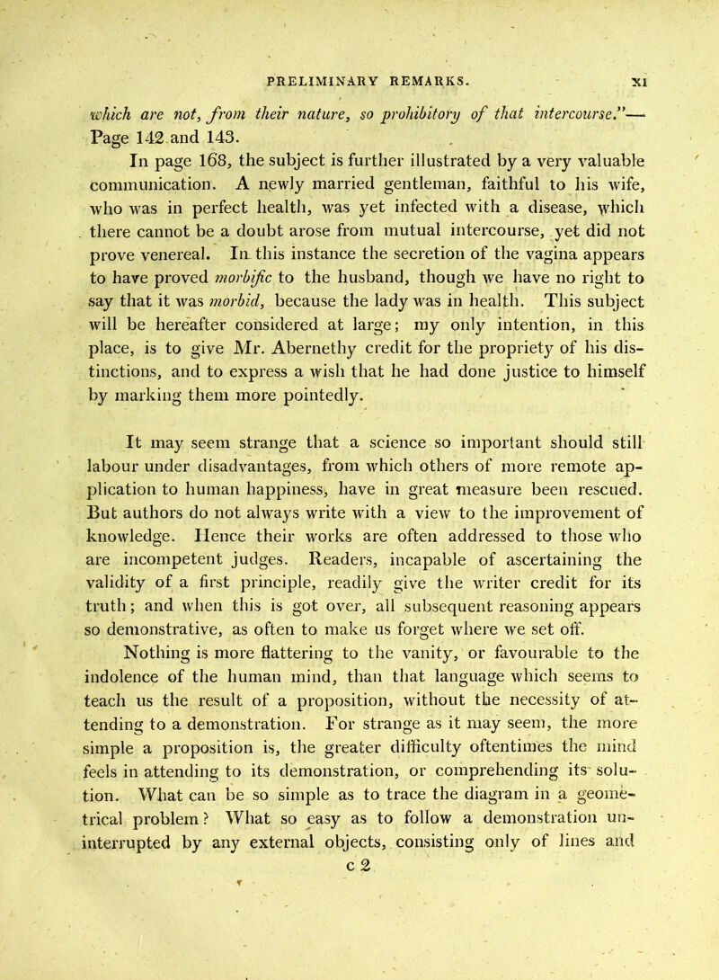 which are not, from their nature, so prohibitory of that intercourse— Page 142-and 143. In page 168, the subject is further illustrated by a very valuable communication. A newly married gentleman, faithful to his wife, who was in perfect health, was yet infected with a disease, which there cannot be a doubt arose from mutual intercourse, yet did not prove venereal. In. this instance the secretion of the vagina appears to have proved morbific to the husband, though we have no right to say that it was morbid, because the lady was in health. This subject will be hereafter considered at large; my only intention, in this place, is to give Mr. Abernethy credit for the propriety of his dis- tinctions, and to express a wish that he had done justice to himself by marking them more pointedly. It may seem strange that a science so important should still labour under disadvantages, from which others of more remote ap- plication to human happiness^ have in great measure been rescued. But authors do not always write with a view to the improvement of knowledge. Hence their works are often addressed to those who are incompetent judges. Readers, incapable of ascertaining the validity of a first principle, readily give the writer credit for its truth; and when this is got over, all subsequent reasoning appears so demonstrative, as often to make us forget where we set offi Nothing is more flattering to the vanity, or favourable to the indolence of the human mind, than that language which seems to teach us the result of a proposition, without the necessity of at- tending to a demonstration. For strange as it may seem, the more simple a proposition is, the greater difficulty oftentimes the mind feels in attending to its demonstration, or comprehending its' solu- tion. What can be so simple as to trace the diagram in a geome- trical problem? What so easy as to follow a demonstration un- interrupted by any external objects, consisting only of lines and c 2