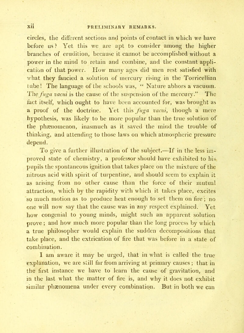 circles, the different sections and points of contact in which we have before us ? Yet this we are apt to consider among the higher branches of erudition, because it cannot be accomplished without a power in the mind to retain and combine, and the constant appli- cation of that power. How many ages did men rest satisfied with v'hat they fancied a solution of mercury rising in the Torricellian tube! The language of the schools was, “ Nature abhors a vacuum. The fuga vacui is the cause of the suspension of the mercury.” The fact itself, which ought to have been accounted for, was brought as a proof of the doctrine. Yet this fuga vacui, though a mere hypothesis, was likely to be more popular than the true solution of the phenomenon, inasmuch as it saved the mind the trouble of thinking, and attending to those laws on which atmospheric pressure depend. To give a further illustration of the subject.—If in the less im- proved state of chemistry, a professor should have exhibited to hi*, pupils the spontaneous ignition that takes place on the mixture of the nitrous acid with spirit of turpentine, and should seem to explain it as arising from no other cause than the force of their mutual attraction, which by the rapidity with which it takes place, excites so much motion as to produce heat enough to set them on fire; no one will now say that the cause was in any respect explained. Yet how congenial to young minds, might such an apparent solution prove; and how much more popular than the long process by which a true philosopher would explain the sudden decompositions that take place, and the extrication of fire that was before in a state of combination. I am aware it may be urged, that in what is called the true explanation, we are still far from arriving at primary causes ; that in the first instance we have to learn the cause of gravitation, and in the last what the matter of fire is, and why it does not exhibit similar phenomena under every combination. But in both wre can