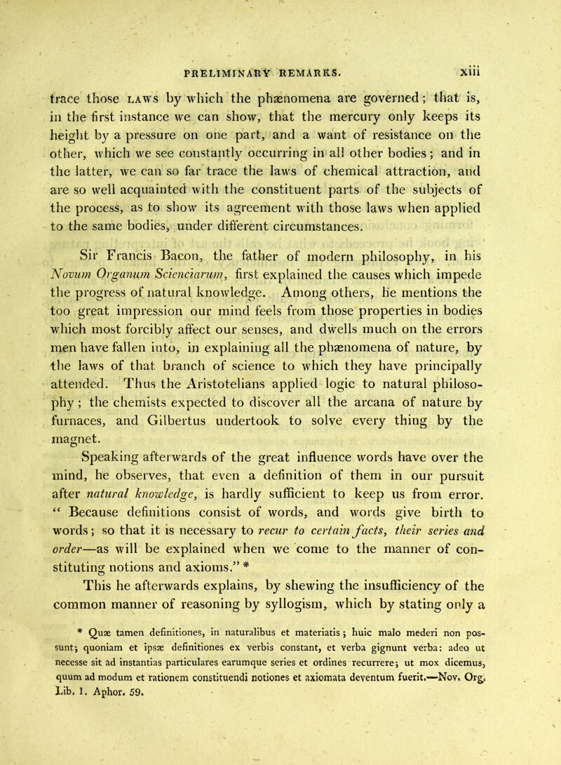 trace those laws by which the phenomena are governed; that is, in the first instance we can show, that the mercury only keeps its height by a pressure on one part, and a want of resistance on the other, which we see constantly occurring in all other bodies; and in the latter, we can so far trace the laws of chemical attraction, and are so well acquainted with the constituent parts of the subjects of the process, as to show its agreement with those laws when applied to the same bodies, under different circumstances. Sir Francis Bacon, the father of modern philosophy, in his Novum Organum Scienciarum, first explained the causes which impede the progress of natural knowledge. Among others, lie mentions the too great impression our mind feels from those properties in bodies which most forcibly affect our senses, and dwells much on the errors men have fallen into, in explaining all the phenomena of nature, by the laws of that branch of science to which they have principally attended. Thus the Aristotelians applied logic to natural philoso- phy ; the chemists expected to discover all the arcana of nature by furnaces, and Gilbertus undertook to solve every thing by the magnet. Speaking afterwards of the great influence words have over the mind, he observes, that even a definition of them in our pursuit after natural knowledge, is hardly sufficient to keep us from error. “ Because definitions consist of words, and words give birth to words; so that it is necessary to recur to certain facts, their series and order—as will be explained when we come to the manner of con- stituting notions and axioms.” * This he afterwards explains, by shewing the insufficiency of the common manner of reasoning by syllogism, which by stating only a * Quae tamen definitiones, in naturalibus et materiatis; huic malo mederi non pos- sunt; quoniam et ipsae definitiones ex verbis constant, et verba gignunt verba: adea ut necesse sit ad instantias particulares earumque series et ordines recurrere; ut mox dicemus, quum ad modum et rationem constituendi notiones et axiomata deventum fuerit.—Nov. Org.