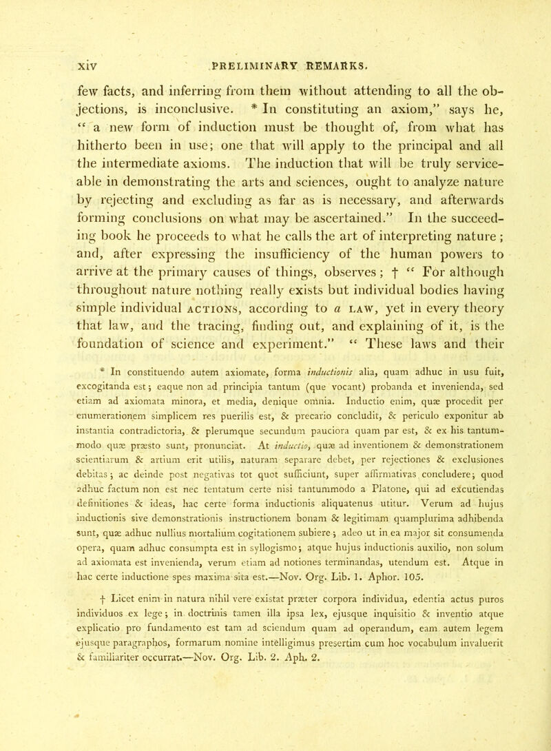 few facts, and inferring from them without attending to all the ob- jections, is inconclusive. * In constituting an axiom,” says he, “ a new form of induction must be thought of, from what has hitherto been in use; one that will apply to the principal and all the intermediate axioms. The induction that will be truly service- able in demonstrating the arts and sciences, ought to analyze nature by rejecting and excluding as far as is necessary, and afterwards forming conclusions on what may be ascertained.” In the succeed- ing book he proceeds to what he calls the art of interpreting nature ; and, after expressing the insufficiency of the human powers to arrive at the primary causes of things, observes; j* £C For although throughout nature nothing really exists but individual bodies having simple individual actions, according to a law, yet in every theory that law, and the tracing, finding out, and explaining of it, is the foundation of science and experiment.” “ These laws and their * In constituendo autem axiomate, forma indtictionis alia, quam adhuc in usu fuit, excogitanda est; eaque non ad principia tantum (que vocant) probanda et invenienda, sed etiam ad axiomata minora, et media, denique omnia. Inductio enim, quse procedit per enumerationem simplicem res puerilis est, & precario concludit, & periculo exponitur ab instantia contradictoria,. & plerumque secundum pauciora quam par est, & ex his tantum- modo quas prassto sunt, pronunciat. At inductio, .quae ad inventionem & demonstrationem scientiarum & artium erit utilis, naturam separare debet, per rejectiones & exclusiones debitas; ac deinde post negativas tot quot sufficiunt, super affirmativas concludere; quod adhuc factum non est nec tentatum certe nisi tantummodo a Platone, qui ad e^cutiendas definitiones & ideas, hac certe forma inductionis aliquatenus utitur. Verum ad hujus inductionis sive demonstrationis instructionem bonam & legitimam quamplurima adhibenda sunt, quae adhuc nullius mortalium cogitationem subiere; adeo ut in ea major sit consumenda opera, quam adhuc consumpta est in syllogismo; atque hujus inductionis auxilio, non solum ad axiomata est invenienda, verum etiam ad notiones terminandas, utendum est. Atque in hac certe inducfione spes maxima sita est.—Nov. Org. Lib. 1. Aphor. 105. f Licet enim in natura nihil vere existat prseter corpora individua, edentia actus puros individuos ex lege; in doctrinis tamen ilia ipsa lex, ejusque inquisitio & inventio atque explicatio pro fundamento est tam ad sciendum quam ad operandum, earn autem legem ejusque paragraphs, formarum nomine intdligimus presertim cum hoc vocabulum invaluerit & familiariter occurrat.—Nov. Org. Lib. 2. Aph. 2.