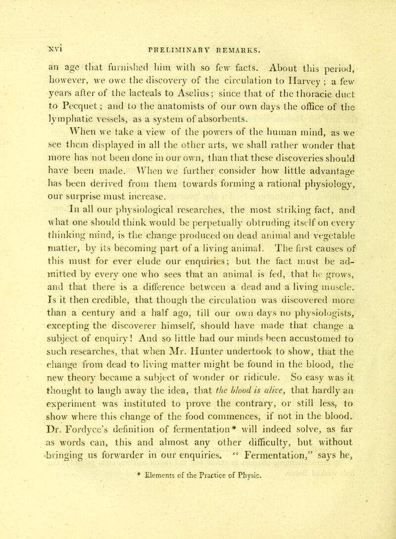 an age that furnished him with so few facts. About this period, however, we owe the discovery of the circulation to Harvey ; a few years after of the lacteals to Aselius ; since that of the thoracic duct to Pecquet; and to the anatomists of our own days the office of the lymphatic vessels, as a system of absorbents. When we take a view of the powers of the human mind, as we see them displayed in all the other arts, we shall rather wonder that more has not been done in our own, than that these discoveries should have been made. When we further consider how little advantage has been derived from them towards forming a rational physiology, our surprise must increase. In all our physiological researches, the most striking fact, and what one should think would be perpetually obtruding itself on every thinking mind, is the change produced on dead animal and vegetable matter, by its becoming part of a living animal. The first causes of this must for ever elude our enquiries; but the fact must be ad- mitted by every one who sees that an animal is fed, that he grows, and that there is a difference between a dead and a living muscle. Is it then credible, that though the circulation was discovered more than a century and a half ago, till our own days no physiologists, excepting the discoverer himself, should have made that change a subject of enquiry! And so little had our minds been accustomed to such researches, that when Mr. Hunter undertook to show, that the change from dead to living matter might be found in the blood, the new theory became a subject of wonder or ridicule. So easy was it thought to laugh away the idea, that the blood is alive, that hardly an experiment was instituted to prove the contrary, or still less, to show where this change of the food commences, if not in the blood. Dr. Fordyce’s definition of fermentation * will indeed solve, as far as words can, this and almost any other difficulty, but without ‘bringing us forwarder in our enquiries. “ Fermentation,” says he. * Elements of the Practice of Physic.